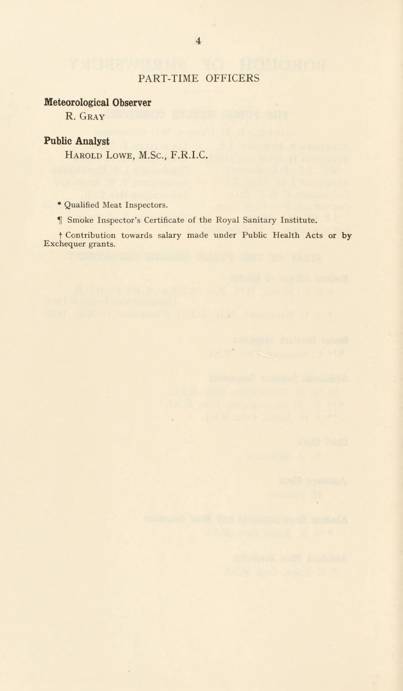 PART-TIME OFFICERS Meteorological Observer R. Gray Public Analyst Harold Lowe, M.Sc., F.R.I.C. * Qualified Meat Inspectors. Tf Smoke Inspector’s Certificate of the Royal Sanitary Institute. f Contribution towards salary made under Public Health Acts or by Exchequer grants.