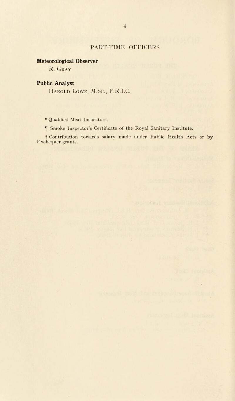 4 PART-TIME OFFICERS Meteorological Observer R. Gray Public Analyst Harold Lowe, M.Sc., F.R.I.C. * Qualified Meat Inspectors. f Smoke Inspector’s Certificate of the Royal Sanitary Institute. f Contribution towards salary made under Public Health Acts or by Exchequer grants.