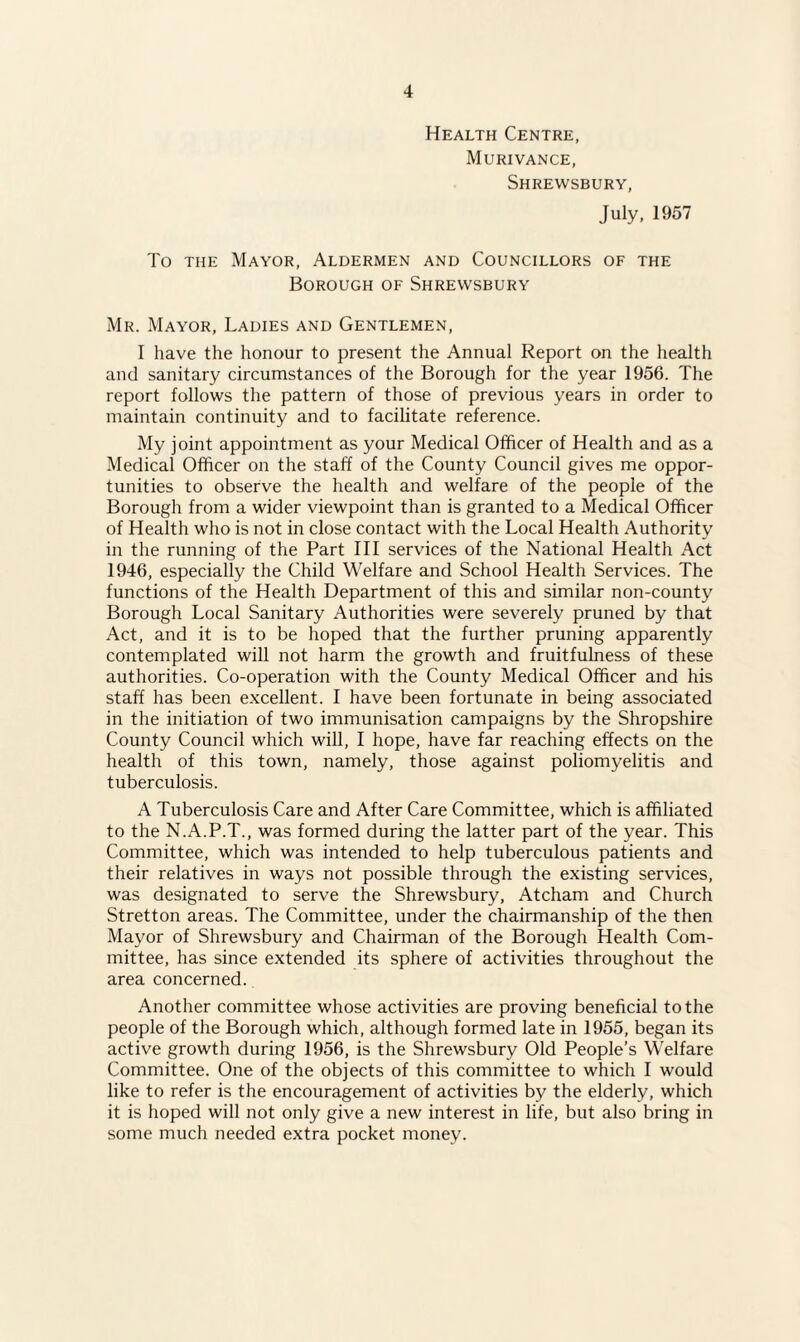 Health Centre, Murivance, Shrewsbury, July, 1957 To the Mayor, Aldermen and Councillors of the Borough of Shrewsbury Mr. Mayor, Ladies and Gentlemen, I have the honour to present the Annual Report on the health and sanitary circumstances of the Borough for the year 1956. The report follows the pattern of those of previous years in order to maintain continuity and to facilitate reference. My joint appointment as your Medical Officer of Health and as a Medical Officer on the staff of the County Council gives me oppor¬ tunities to observe the health and welfare of the people of the Borough from a wider viewpoint than is granted to a Medical Officer of Health who is not in close contact with the Local Health Authority in the running of the Part III services of the National Health Act 1946, especially the Child Welfare and School Health Services. The functions of the Health Department of this and similar non-county Borough Local Sanitary Authorities were severely pruned by that Act, and it is to be hoped that the further pruning apparently contemplated will not harm the growth and fruitfulness of these authorities. Co-operation with the County Medical Officer and his staff has been excellent. I have been fortunate in being associated in the initiation of two immunisation campaigns by the Shropshire County Council which will, I hope, have far reaching effects on the health of this town, namely, those against poliomyelitis and tuberculosis. A Tuberculosis Care and After Care Committee, which is affiliated to the N.A.P.T., was formed during the latter part of the year. This Committee, which was intended to help tuberculous patients and their relatives in ways not possible through the existing services, was designated to serve the Shrewsbury, Atcham and Church Stretton areas. The Committee, under the chairmanship of the then Mayor of Shrewsbury and Chairman of the Borough Health Com¬ mittee, has since extended its sphere of activities throughout the area concerned. Another committee whose activities are proving beneficial to the people of the Borough which, although formed late in 1955, began its active growth during 1956, is the Shrewsbury Old People’s Welfare Committee. One of the objects of this committee to which I would like to refer is the encouragement of activities by the elderly, which it is hoped will not only give a new interest in life, but also bring in some much needed extra pocket money.