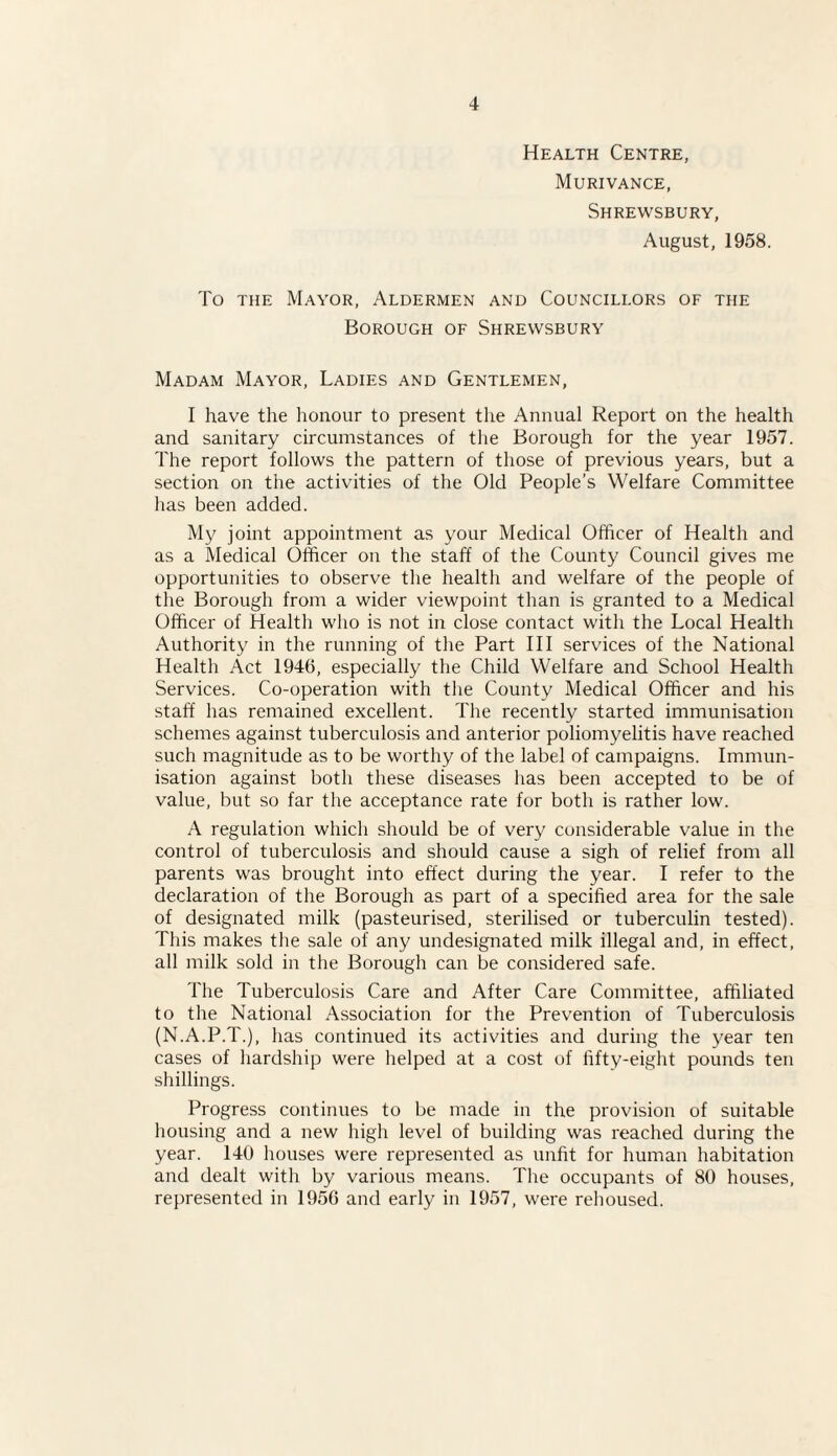 Health Centre, Murivance, Shrewsbury, August, 1958. To the Mayor, Aldermen and Councillors of the Borough of Shrewsbury Madam Mayor, Ladies and Gentlemen, I have the honour to present the Annual Report on the health and sanitary circumstances of the Borough for the year 1957. The report follows the pattern of those of previous years, but a section on the activities of the Old People’s Welfare Committee has been added. My joint appointment as your Medical Officer of Health and as a Medical Officer on the staff of the County Council gives me opportunities to observe the health and welfare of the people of the Borough from a wider viewpoint than is granted to a Medical Officer of Health who is not in close contact with the Local Health Authority in the running of the Part III services of the National Health Act 1946, especially the Child Welfare and School Health Services. Co-operation with the County Medical Officer and his staff has remained excellent. The recently started immunisation schemes against tuberculosis and anterior poliomyelitis have reached such magnitude as to be worthy of the label of campaigns. Immun¬ isation against both these diseases has been accepted to be of value, but so far the acceptance rate for both is rather low. A regulation which should be of very considerable value in the control of tuberculosis and should cause a sigh of relief from all parents was brought into effect during the year. I refer to the declaration of the Borough as part of a specified area for the sale of designated milk (pasteurised, sterilised or tuberculin tested). This makes the sale of any undesignated milk illegal and, in effect, all milk sold in the Borough can be considered safe. The Tuberculosis Care and After Care Committee, affiliated to the National Association for the Prevention of Tuberculosis (N.A.P.T.), has continued its activities and during the year ten cases of hardship were helped at a cost of fifty-eight pounds ten shillings. Progress continues to be made in the provision of suitable housing and a new high level of building was reached during the year. 140 houses were represented as unfit for human habitation and dealt with by various means. The occupants of 80 houses, represented in 1956 and early in 1957, were rehoused.