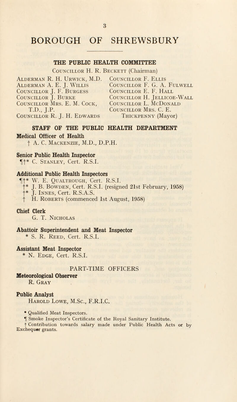 BOROUGH OF SHREWSBURY THE PUBLIC HEALTH COMMITTEE Councillor H. R. Beckett (Chairman) Alderman R. H. Urwick, M.D. Alderman A. E. J. Willis Councillor J. F. Burgess Councillor J. Burke Councillor Mrs. E. M. Cock, T.D., J.P. Councillor R. J. H. Edwards Councillor F. Ellis Councillor F. G. A. Fulwell Councillor E. F. Hall Councillor H. Jellicoe-Wall Councillor L. McDonald Councillor Mrs. C. E. Thickpenny (Mayor) STAFF OF THE PUBLIC HEALTH DEPARTMENT Medical Officer of Health f A. C. Mackenzie, M.D., D.P.H. Senior Public Health Inspector Tit* C. Stanley, Cert. R.S.I. Additional Public Health Inspectors Tit* W. E. Qualtrough, Cert. R.S.E t* J. B. Bowden, Cert. R.S.I. (resigned 21st February, 1958) t* J. Innes, Cert. R.S.A.S. j H. Roberts (commenced 1st August, 1958) Chief Clerk G. T. Nicholas Abattoir Superintendent and Meat Inspector * S. R. Reed, Cert. R.S.I. Assistant Meat Inspector * N. Edge, Cert. R.S.I. PART-TIME OFFICERS Meteorological Observer R. Gray Public Analyst Harold Lowe, M.Sc., F.R.I.C. * Qualified Meat Inspectors. If Smoke Inspector’s Certificate of the Royal Sanitary Institute, f Contribution towards salary made under Public Health Acts or by Exchequer grants.