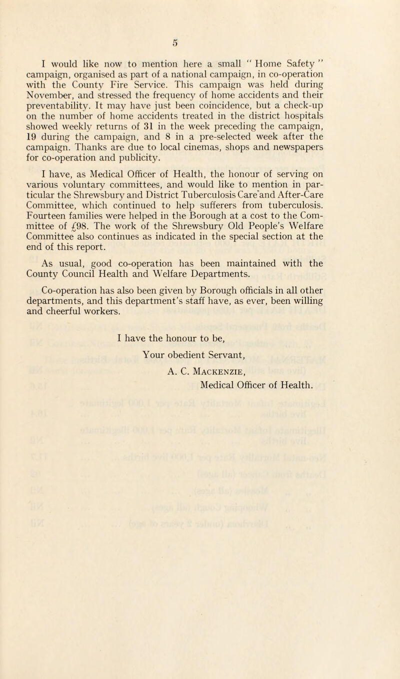 campaign, organised as part of a national campaign, in co-operation with the County Fire Service. This campaign was held during November, and stressed the frequency of home accidents and their preventability. It may have just been coincidence, but a check-up on the number of home accidents treated in the district hospitals showed weekly returns of 31 in the week preceding the campaign, 19 during the campaign, and 8 in a pre-selected week after the campaign. Thanks are due to local cinemas, shops and newspapers for co-operation and publicity. I have, as Medical Officer of Health, the honour of serving on various voluntary committees, and would like to mention in par¬ ticular the Shrewsbury and District Tuberculosis Care and After-Care Committee, which continued to help sufferers from tuberculosis. Fourteen families were helped in the Borough at a cost to the Com¬ mittee of £98. The work of the Shrewsbury Old People’s Welfare Committee also continues as indicated in the special section at the end of this report. As usual, good co-operation has been maintained with the County Council Health and Welfare Departments. Co-operation has also been given by Borough officials in all other departments, and this department’s staff have, as ever, been willing and cheerful workers. I have the honour to be, Your obedient Servant, A. C. Mackenzie, Medical Officer of Health.