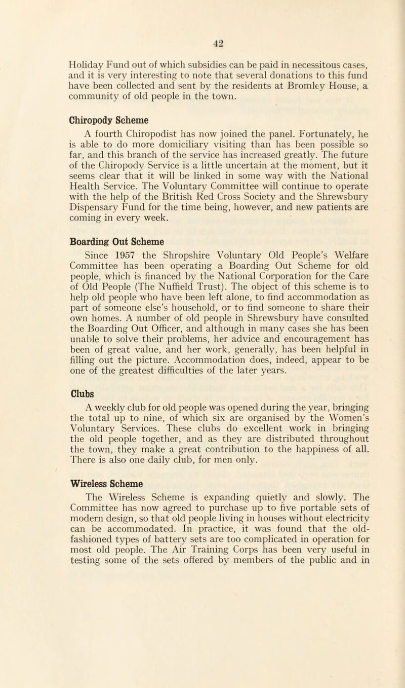 Holiday Fund out of which subsidies can be paid in necessitous cases, and it is very interesting to note that several donations to this fund have been collected and sent by the residents at Bromley House, a community of old people in the town. Chiropody Scheme A fourth Chiropodist has now joined the panel. Fortunately, he is able to do more domiciliary visiting than has been possible so far, and this branch of the service has increased greatly. The future of the Chiropody Service is a little uncertain at the moment, but it seems clear that it will be linked in some way with the National Health Service. The Voluntary Committee will continue to operate with the help of the British Red Cross Society and the Shrewsbury Dispensary Fund for the time being, however, and new patients are coming in every week. Boarding Out Scheme Since 1957 the Shropshire Voluntary Old People’s Welfare Committee has been operating a Boarding Out Scheme for old people, which is financed by the National Corporation for the Care of Old People (The Nuffield Trust). The object of this scheme is to help old people who have been left alone, to find accommodation as part of someone else’s household, or to find someone to share their own homes. A number of old people in Shrewsbury have consulted the Boarding Out Officer, and although in many cases she has been unable to solve their problems, her advice and encouragement has been of great value, and her work, generally, has been helpful in filling out the picture. Accommodation does, indeed, appear to be one of the greatest difficulties of the later years. Clubs A weekly club for old people was opened during the year, bringing the total up to nine, of which six are organised by the Women’s Voluntary Services. These clubs do excellent work in bringing the old people together, and as they are distributed throughout the town, they make a great contribution to the happiness of all. There is also one daily club, for men only. Wireless Scheme The Wireless Scheme is expanding quietly and slowly. The Committee has now agreed to purchase up to five portable sets of modern design, so that old people living in houses without electricity can be accommodated. In practice, it was found that the old- fashioned types of battery sets are too complicated in operation for most old people. The Air Training Corps has been very useful in testing some of the sets offered by members of the public and in
