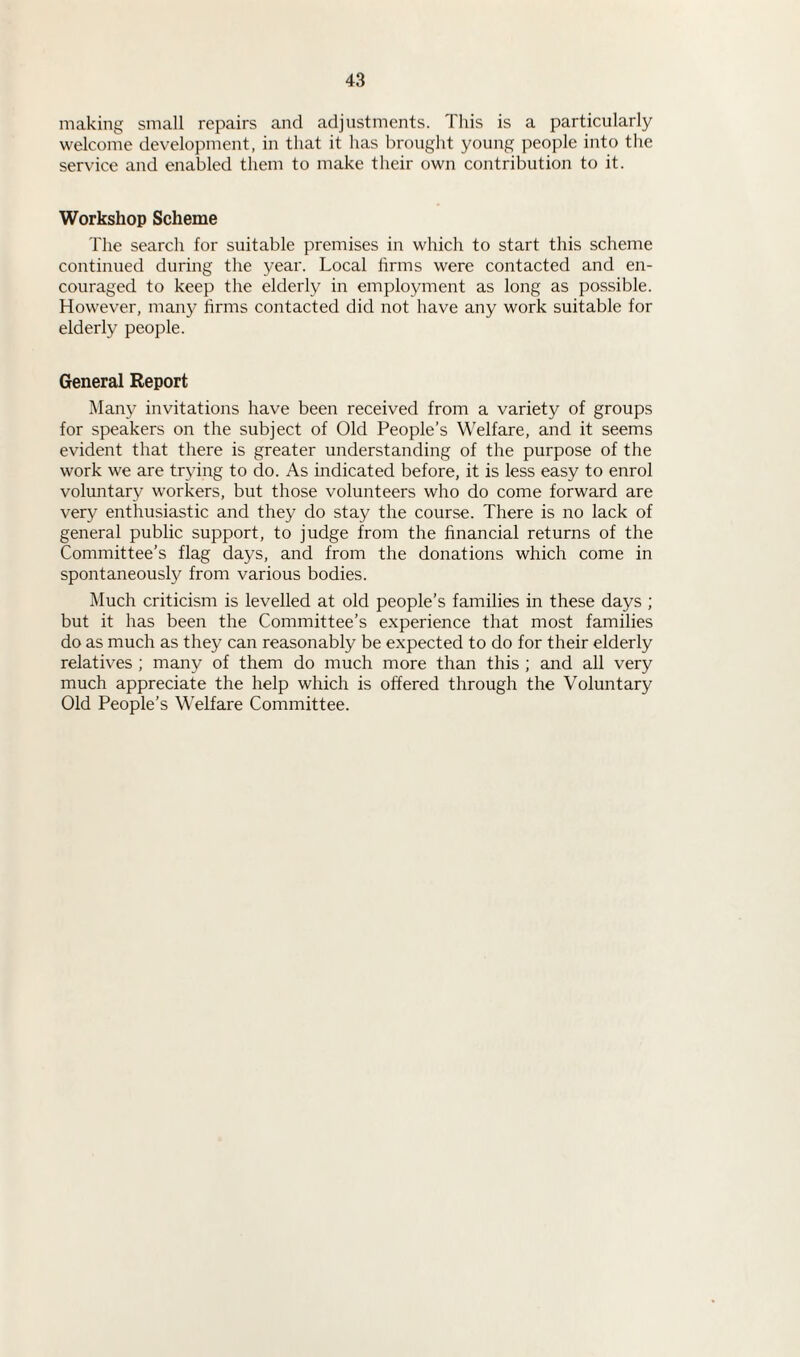 making small repairs and adjustments. This is a particularly welcome development, in that it has brought young people into the service and enabled them to make their own contribution to it. Workshop Scheme The search for suitable premises in which to start this scheme continued during the year. Local firms were contacted and en¬ couraged to keep the elderly in employment as long as possible. However, many firms contacted did not have any work suitable for elderly people. General Report Many invitations have been received from a variety of groups for speakers on the subject of Old People’s Welfare, and it seems evident that there is greater understanding of the purpose of the work we are trying to do. As indicated before, it is less easy to enrol voluntary workers, but those volunteers who do come forward are very enthusiastic and they do stay the course. There is no lack of general public support, to judge from the financial returns of the Committee’s flag days, and from the donations which come in spontaneously from various bodies. Much criticism is levelled at old people’s families in these days ; but it has been the Committee’s experience that most families do as much as they can reasonably be expected to do for their elderly relatives ; many of them do much more than this ; and all very much appreciate the help which is offered through the Voluntary Old People’s Welfare Committee.