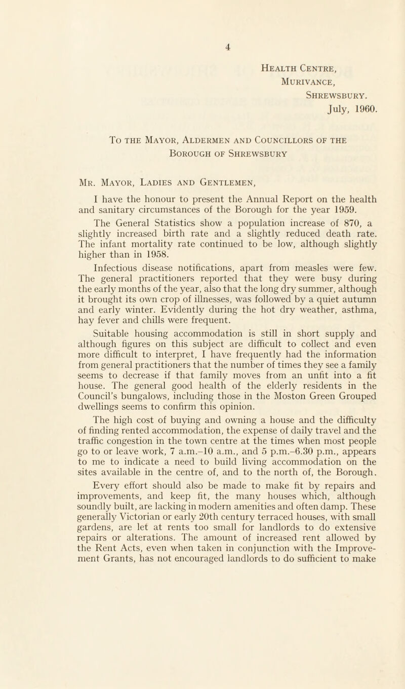 Health Centre, Murivance, Shrewsbury. July, 1960. To the Mayor, Aldermen and Councillors of the Borough of Shrewsbury Mr. Mayor, Ladies and Gentlemen, I have the honour to present the Annual Report on the health and sanitary circumstances of the Borough for the year 1959. The General Statistics show a population increase of 870, a slightly increased birth rate and a slightly reduced death rate. The infant mortality rate continued to be low, although slightly higher than in 1958. Infectious disease notifications, apart from measles were few. The general practitioners reported that they were busy during the early months of the year, also that the long dry summer, although it brought its own crop of illnesses, was followed by a quiet autumn and early winter. Evidently during the hot dry weather, asthma, hay fever and chills were frequent. Suitable housing accommodation is still in short supply and although figures on this subject are difficult to collect and even more difficult to interpret, I have frequently had the information from general practitioners that the number of times they see a family seems to decrease if that family moves from an unfit into a fit house. The general good health of the elderly residents in the Council’s bungalows, including those in the Moston Green Grouped dwellings seems to confirm this opinion. The high cost of buying and owning a house and the difficulty of finding rented accommodation, the expense of daily travel and the traffic congestion in the town centre at the times when most people go to or leave work, 7 a.m.-lO a.m., and 5 p.m.-6.30 p.m., appears to me to indicate a need to build living accommodation on the sites available in the centre of, and to the north of, the Borough. Every effort should also be made to make fit by repairs and improvements, and keep fit, the many houses which, although soundly built, are lacking in modern amenities and often damp. These generally Victorian or early 20th century terraced houses, with small gardens, are let at rents too small for landlords to do extensive repairs or alterations. The amount of increased rent allowed by the Rent Acts, even when taken in conjunction with the Improve¬ ment Grants, has not encouraged landlords to do sufficient to make