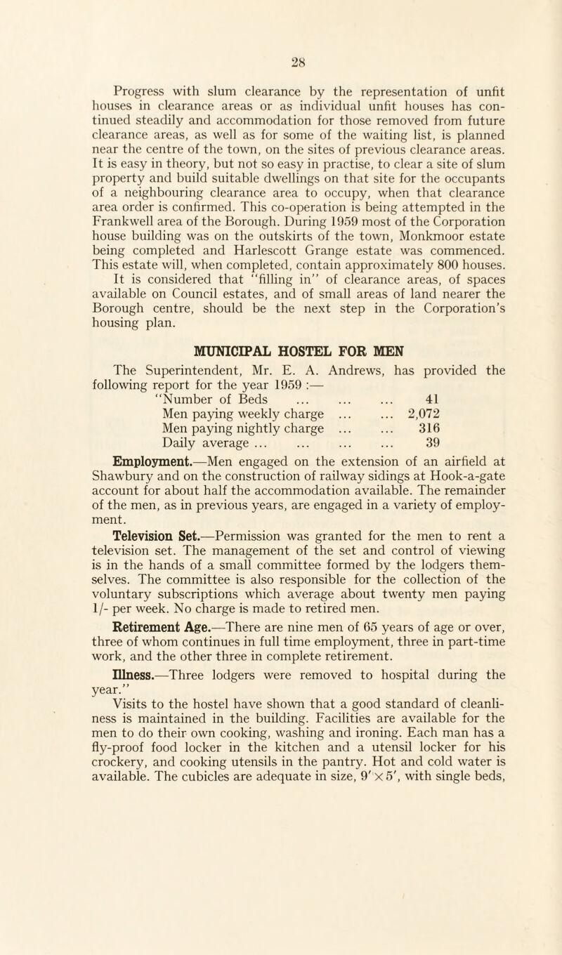 Progress with slum clearance by the representation of unfit houses in clearance areas or as individual unfit houses has con¬ tinued steadily and accommodation for those removed from future clearance areas, as well as for some of the waiting list, is planned near the centre of the town, on the sites of previous clearance areas. It is easy in theory, but not so easy in practise, to clear a site of slum property and build suitable dwellings on that site for the occupants of a neighbouring clearance area to occupy, when that clearance area order is confirmed. This co-operation is being attempted in the Frankwell area of the Borough. During 1959 most of the Corporation house building was on the outskirts of the town, Monkmoor estate being completed and Harlescott Grange estate was commenced. This estate will, when completed, contain approximately 800 houses. It is considered that “filling in’’ of clearance areas, of spaces available on Council estates, and of small areas of land nearer the Borough centre, should be the next step in the Corporation’s housing plan. MUNICIPAL HOSTEL FOR MEN The Superintendent, Mr. E. A. Andrews, has provided the following report for the year 1959 :— Number of Beds 41 Men paying weekly charge ... ... 2,072 Men paying nightly charge ... 316 Daily average ... 39 Employment.—Men engaged on the extension of an airfield at Shawbury and on the construction of railway sidings at Hook-a-gate account for about half the accommodation available. The remainder of the men, as in previous years, are engaged in a variety of employ¬ ment. Television Set.—Permission was granted for the men to rent a television set. The management of the set and control of viewing is in the hands of a small committee formed by the lodgers them¬ selves. The committee is also responsible for the collection of the voluntary subscriptions which average about twenty men paying 1/- per week. No charge is made to retired men. Retirement Age.—There are nine men of 65 years of age or over, three of whom continues in full time employment, three in part-time work, and the other three in complete retirement. Illness.—Three lodgers were removed to hospital during the year.” Visits to the hostel have shown that a good standard of cleanli¬ ness is maintained in the building. Facilities are available for the men to do their own cooking, washing and ironing. Each man has a fly-proof food locker in the kitchen and a utensil locker for his crockery, and cooking utensils in the pantry. Hot and cold water is available. The cubicles are adequate in size, 9' x5', with single beds,