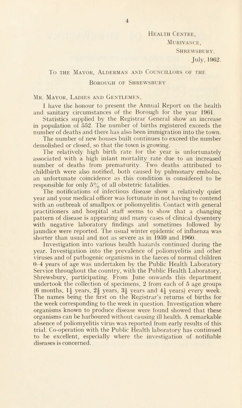 Health Centre, Murivance, Shrewsbury. July, 1962. To the Mayor, Alderman and Councillors of the Borough of Shrewsbury Mr. Mayor, Ladies and Gentlemen, I have the honour to present the Annual Report on the health and sanitary circumstances of the Borough for the year 1961. Statistics supplied by the Registrar General show an increase in population of 552. The number of births registered exceeds the number of deaths and there has also been immigration into the town. The number of new houses built continues to exceed the number demolished or closed, so that the town is growing. The relatively high birth rate for the year is unfortunately associated with a high infant mortality rate due to an increased number of deaths from prematurity. Two deaths attributed to childbirth were also notified, both caused by pulmonary embolus, an unfortunate coincidence as this condition is considered to be responsible for only 5% of all obstetric fatalities. The notifications of infectious disease show a relatively quiet year and your medical officer was fortunate in not having to contend with an outbreak of smallpox or poliomyelitis. Contact with general practitioners and hospital staff seems to show that a changing pattern of disease is appearing and many cases of clinical dysentery with negative laboratory findings and sometimes followed by jaundice were reported. The usual winter epidemic of influenza was shorter than usual and not as severe as in 1959 and 1960. Investigation into various health hazards continued during the year. Investigation into the prevalence of poliomyelitis and other viruses and of pathogenic organisms in the faeces of normal children 0-4 years of age was undertaken by the Public Health Laboratory Service throughout the country, with the Public Health Laboratory, Shrewsbury, participating. From June onwards this department undertook the collection of specimens, 2 from each of 5 age groups (6 months, 1^ years, 2| years, 3| years and 4^ years) every week. The names being the first on the Registrar’s returns of births for the week corresponding to the week in question. Investigation where organisms known to produce disease were found showed that these organisms can be harboured without causing ill health. A remarkable absence of poliomyelitis virus was reported from early results of this trial. Co-operation with the Public Health laboratory has continued to be excellent, especially where the investigation of notifiable diseases is concerned.