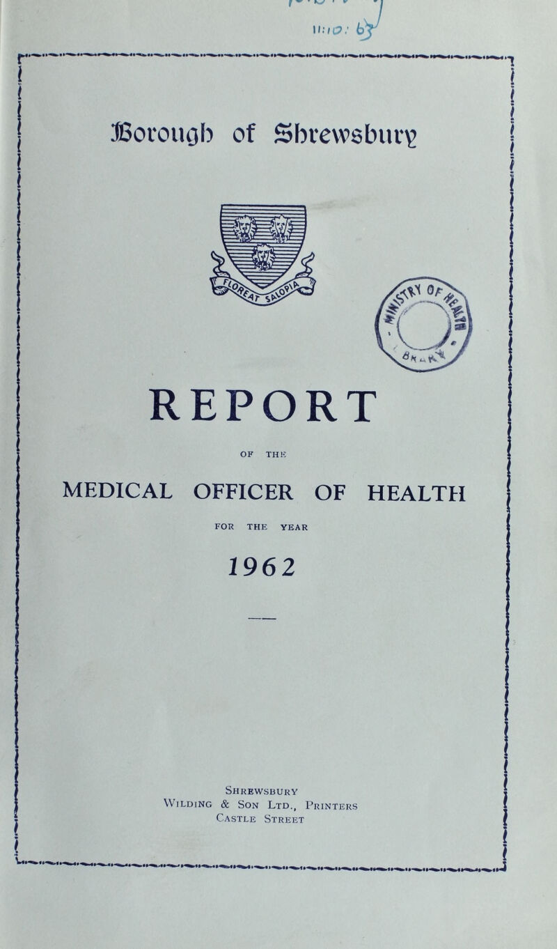 REPORT OF THE MEDICAL OFFICER OF HEALTH FOR THE YEAR 1962 Shrewsbury Wilding & Son Ltd., Printers Castle Street