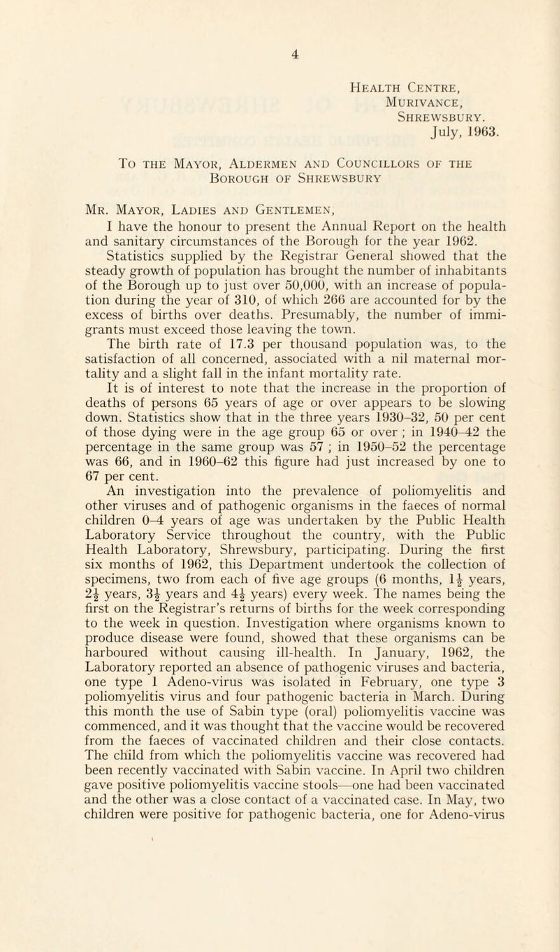 Health Centre, Murivance, Shrewsbury. July, 1963. To the Mayor, Aldermen and Councillors of the Borough of Shrewsbury Mr. Mayor, Ladies and Gentlemen, I have the honour to present the Annual Report on the health and sanitary circumstances of the Borough for the year 1962. Statistics supplied by the Registrar General showed that the steady growth of population has brought the number of inhabitants of the Borough up to just over 50,000, with an increase of popula¬ tion during the year of 310, of which 266 are accounted for by the excess of births over deaths. Presumably, the number of immi¬ grants must exceed those leaving the town. The birth rate of 17.3 per thousand population was, to the satisfaction of all concerned, associated with a nil maternal mor¬ tality and a slight fall in the infant mortality rate. It is of interest to note that the increase in the proportion of deaths of persons 65 years of age or over appears to be slowing down. Statistics show that in the three years 1930-32, 50 per cent of those dying were in the age group 65 or over ; in 1940-42 the percentage in the same group was 57 ; in 1950-52 the percentage was 66, and in 1960-62 this figure had just increased by one to 67 per cent. An investigation into the prevalence of poliomyelitis and other viruses and of pathogenic organisms in the faeces of normal children 0-4 years of age was undertaken by the Public Health Laboratory Service throughout the country, with the Public Health Laboratory, Shrewsbury, participating. During the first six months of 1962, this Department undertook the collection of specimens, two from each of live age groups (6 months, 1^ years, 2| years, 3^ years and 4| years) every week. The names being the first on the Registrar’s returns of births for the week corresponding to the week in question. Investigation where organisms known to produce disease were found, showed that these organisms can be harboured without causing ill-health. In January, 1962, the Laboratory reported an absence of pathogenic viruses and bacteria, one type 1 Adeno-virus was isolated in February, one type 3 poliomyelitis virus and four pathogenic bacteria in March. During this month the use of Sabin type (oral) poliomyelitis vaccine was commenced, and it was thought that the vaccine would be recovered from the faeces of vaccinated children and their close contacts. The child from which the poliomyelitis vaccine was recovered had been recently vaccinated with Sabin vaccine. In April two children gave positive poliomyelitis vaccine stools—one had been vaccinated and the other was a close contact of a vaccinated case. In May, two children were positive for pathogenic bacteria, one for Adeno-virus