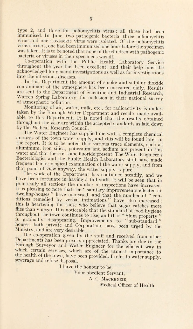 immunised. In June, two pathogenic bacteria, three poliomyelitis \iius and one Coxsackie virus were isolated. Of the poliomyelitis virus carriers, one had been immunised one hour before the specimen was taken. It is to be noted that none of the children with pathogenic bacteria or viruses in their specimens was ill. Co-operation with the Public Health Laboratory Service throughout the year has been excellent, and their help must be acknowledged for general investigations as well as for investigations into the infectious diseases. In this Department the amount of smoke and sulphur dioxide contaminant of the atmosphere has been measured daily. Results are sent to the Department of Scientific and Industrial Research, Warren Spring Laboratory, for inclusion in their national survey of atmospheric pollution. Monitoring of air, water, milk, etc., for radioactivity is under¬ taken by the Borough Water Department and results made avail¬ able to this Department. It is noted that the results obtained throughout the year are within the accepted standards as laid down by the Medical Research Council. The Water Engineer has supplied me with a complete chemical analysis of the town water supply, and this will be found later in the report. It is to be noted that various trace elements, such as aluminium, iron silica, potassium and sodium are present in this water and that there is some fluoride present. The Water Engineer’s Bacteriologist and the Public Health Laboratory staff have made frequent bacteriological examination of the water supply, and from that point of view anyway, the water supply is pure. The work of the Department has continued steadily, and we have been fortunate in having a full staff. It will be seen that in practically all sections the number of inspections have increased. It is pleasing to note that the “ sanitary improvements effected at dwelling-houses ” have increased, and that the number of “ con¬ ditions remedied by verbal intimations ” have also increased; this is heartening for those who believe that sugar catches more flies than vinegar. It is noticeable that the standard of food hygiene throughout the town continues to rise, and that “ Slum property ” is gradually disappearing. Improvements to “ sub-standard ” houses, both private and Corporation, have been urged by the Ministry, and are very desirable. The co-operation given by the staff and received from other Departments has been greatly appreciated. Thanks are due to the Borough Surveyor and Water Engineer for the efficient way in which certain services, which are of the utmost importance to the health of the town, have been provided. I refer to water supply sewerage and refuse disposal. I have the honour to be, Your obedient Servant, A. C. Mackenzie, Medical Officer of Health.