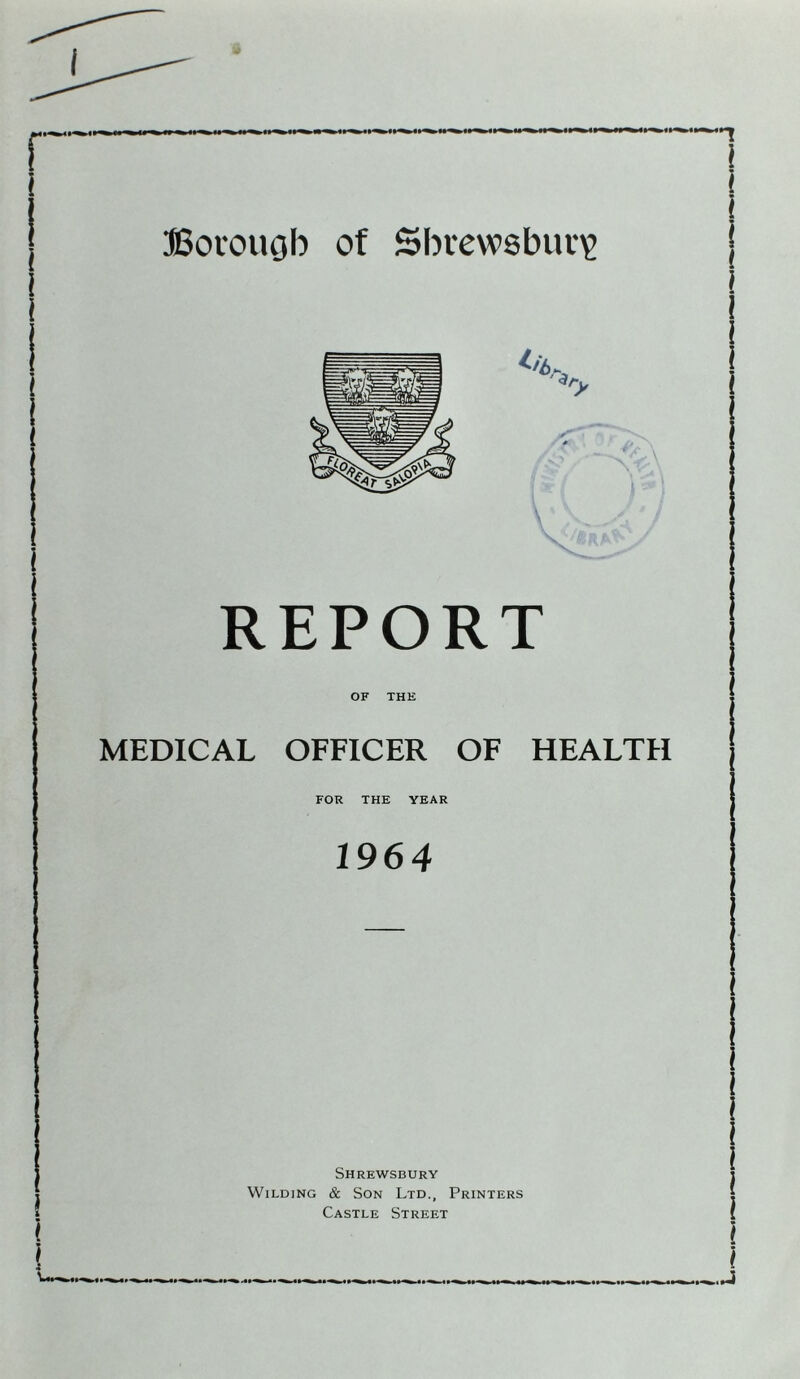 REPORT OF THE MEDICAL OFFICER OF HEALTH FOR THE YEAR 1964 Shrewsbury Wilding & Son Ltd., Printers Castle Street