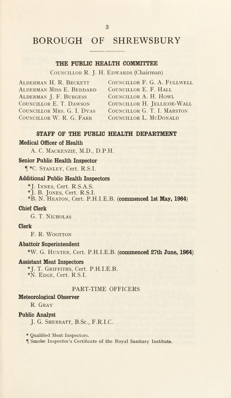 BOROUGH OF SHREWSBURY THE PUBLIC HEALTH COMMITTEE Councillor R. J. H. Edwards (Chairman) Alderman H. R. Beckett Alderman Miss E. Beddard Alderman J. F. Burgess Councillor E. T. Dawson Councillor Mrs. G. I. Dyas Councillor W. R. G. Farr Councillor F. G. A. Fullwell Councillor E. F. Hall Councillor A. H. Howl Councillor H. Jellicoe-Wall Councillor G. T. I. Marston Councillor L. McDonald STAFF OF THE PUBLIC HEALTH DEPARTMENT Medical Officer of Health A. C. Mackenzie, M.D., D.P.H. Senior Public Health Inspector Tf*C. Stanley, Cert. R.S.I. Additional Public Health Inspectors *J. Innes, Cert. R.S.A.S. *J. B. Jones, Cert. R.S.I. *B. N. Heaton, Cert. P.H.I.E.B. (commenced 1st May, 1964) Chief Clerk G. T. Nicholas Clerk F. R. Wootton Abattoir Superintendent *W. G. Hunter, Cert. P.H.I.E.B. (commenced 27th June, 1964) Assistant Meat Inspectors *J. T. Griffiths, Cert. P.H.I.E.B. *N. Edge, Cert. R.S.I. PART-TIME OFFICERS Meteorological Observer R. Gray Public Analyst J. G. Sherratt, B.Sc., F.R.I.C. * Qualified Meat Inspectors. H Smoke Inspector’s Certificate of the Royal Sanitary Institute.