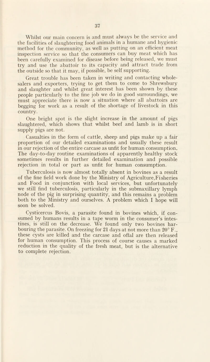 Whilst our main concern is and must always be the service and the facilities of slaughtering food animals in a humane and hygienic method for the community, as well as putting on an efficient meat inspection service so that the consumers can buy meat which has been carefully examined for disease before being released, we must try and use the abattoir to its capacity and attract trade from the outside so that it may, if possible, be self supporting. Great trouble has been taken in writing and contacting whole¬ salers and exporters, trying to get them to come to Shrewsbury and slaughter and whilst great interest has been shown by these people particularly to the fine job we do in good surroundings, we must appreciate there is now a situation where all abattoirs are begging for work as a result of the shortage of livestock in this country. One bright spot is the slight increase in the amount of pigs slaughtered, which shows that whilst beef and lamb is in short supply pigs are not. Casualties in the form of cattle, sheep and pigs make up a fair proportion of our detailed examinations and usually these result in our rejection of the entire carcase as unfit for human consumption. The day-to-day routine examinations of apparently healthy stock sometimes results in further detailed examination and possible rejection in total or part as unfit for human consumption. Tuberculosis is now almost totally absent in bovines as a result of the fine field work done by the Ministry of Agriculture,Fisheries and Food in conjunction with local services, but unfortunately we still find tuberculosis, particularly in the submaxillary lymph node of the pig in surprising quantity, and this remains a problem both to the Ministry and ourselves. A problem which I hope will soon be solved. Cysticercus Bovis, a parasite found in bovines which, if con¬ sumed by humans results in a tape worm in the consumer’s intes¬ tines, is still on the decrease. We found only two bovines har¬ bouring the parasite. On freezing for 21 days at not more than 20° F., these cysts are killed and the carcase and offal are then released for human consumption. This process of course causes a marked reduction in the quality of the fresh meat, but is the alternative to complete rejection.