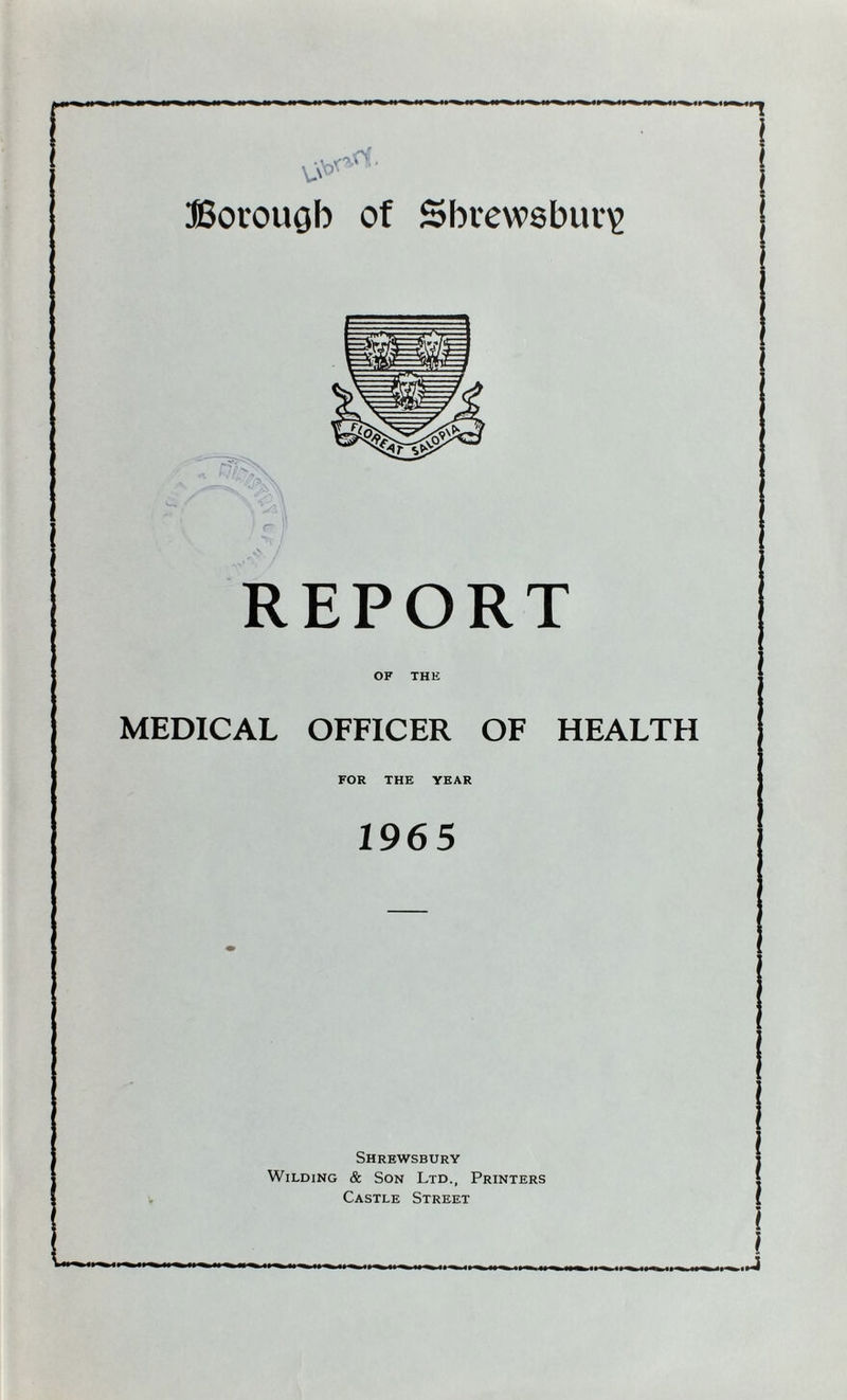 vi**1 Borough of Shrewsbury REPORT OF THE MEDICAL OFFICER OF HEALTH FOR THE YEAR 1965 Shrewsbury Wilding & Son Ltd., Printers Castle Street If