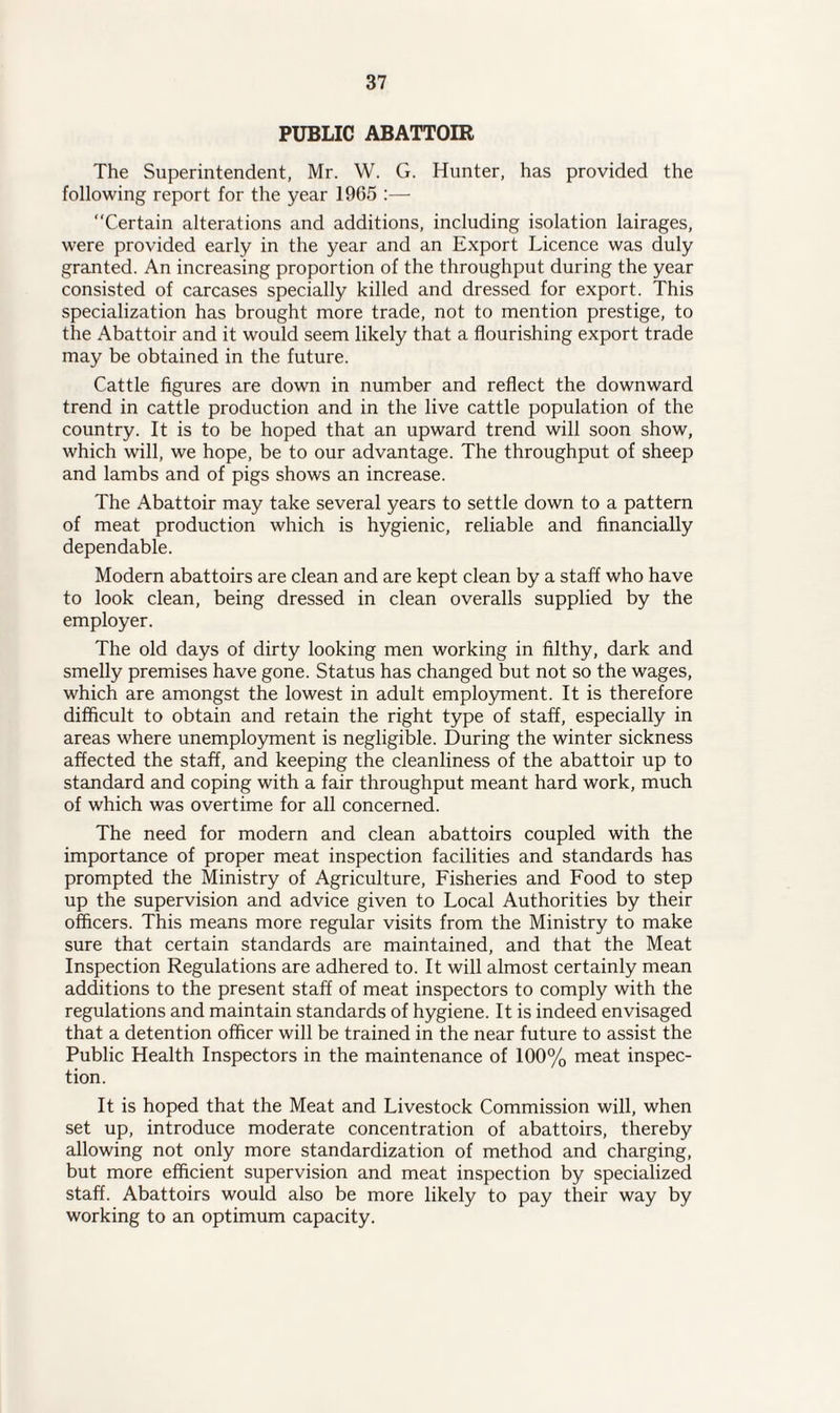 PUBLIC ABATTOIR The Superintendent, Mr. W. G. Hunter, has provided the following report for the year 1965 :— Certain alterations and additions, including isolation lairages, were provided early in the year and an Export Licence was duly granted. An increasing proportion of the throughput during the year consisted of carcases specially killed and dressed for export. This specialization has brought more trade, not to mention prestige, to the Abattoir and it would seem likely that a flourishing export trade may be obtained in the future. Cattle figures are down in number and reflect the downward trend in cattle production and in the live cattle population of the country. It is to be hoped that an upward trend will soon show, which will, we hope, be to our advantage. The throughput of sheep and lambs and of pigs shows an increase. The Abattoir may take several years to settle down to a pattern of meat production which is hygienic, reliable and financially dependable. Modern abattoirs are clean and are kept clean by a staff who have to look clean, being dressed in clean overalls supplied by the employer. The old days of dirty looking men working in filthy, dark and smelly premises have gone. Status has changed but not so the wages, which are amongst the lowest in adult employment. It is therefore difficult to obtain and retain the right type of staff, especially in areas where unemployment is negligible. During the winter sickness affected the staff, and keeping the cleanliness of the abattoir up to standard and coping with a fair throughput meant hard work, much of which was overtime for all concerned. The need for modern and clean abattoirs coupled with the importance of proper meat inspection facilities and standards has prompted the Ministry of Agriculture, Fisheries and Food to step up the supervision and advice given to Local Authorities by their officers. This means more regular visits from the Ministry to make sure that certain standards are maintained, and that the Meat Inspection Regulations are adhered to. It will almost certainly mean additions to the present staff of meat inspectors to comply with the regulations and maintain standards of hygiene. It is indeed envisaged that a detention officer will be trained in the near future to assist the Public Health Inspectors in the maintenance of 100% meat inspec¬ tion. It is hoped that the Meat and Livestock Commission will, when set up, introduce moderate concentration of abattoirs, thereby allowing not only more standardization of method and charging, but more efficient supervision and meat inspection by specialized staff. Abattoirs would also be more likely to pay their way by working to an optimum capacity.