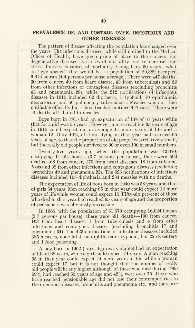 PREVALENCE OF, AND CONTROL OVER, INFECTIOUS AND OTHER DISEASES The pattern of disease affecting the population has changed over the years. The infectious diseases, while still notified to the Medical Officer of Health, have given pride of place to the cancers and degenerative diseases as causes of mortality and to neurosis and stress illnesses as causes of morbidity. Going back 50 years—what an “eye-opener” that would be—a population of 29,389 occupied 6,612 houses (4.4 persons per house average). There were 447 deaths, 30 from cancer, 49 from heart disease, 43 from tuberculosis and 52 from other infections or contagious diseases (excluding bronchitis 43 and pneumonia 28), while the 212 notifications of infectious diseases in 1915 included 62 diptheria, 1 typhoid, 10 ophthalmia neonatorum and 56 pulmonary tuberculosis. Measles was not then notifiable officially but school teachers notified 447 cases. There were 14 deaths attributed to measles. Boys born in 1915 had an expectation of life of 51 years while that for a girl was 55 years. However, a man reaching 65 years of age in 1915 could expect on an average 11 more years of life and a woman 12. Only 40% of those dying in that year had reached 65 years of age, so that the proportion of old people was relatively small, but the really old people survived to 90 or even 100 in small numbers. Twenty-five years ago, when the population was 42,070, occupying 11,454 houses (3.7 persons per house), there were 590 deaths—-68 from cancer, 170 from heart diseases, 18 from tubercu¬ losis and 32 from other infections and contagious diseases (excluding bronchitis 49 and pneumonia 23). The 626 notifications of infectious diseases included 105 diphtheria and 284 measles with no deaths. The expectation of life of boys born in 1940 was 58 years and that of girls 64 years, Men reaching 65 in that year could expect 12 more years of life while women could expect 15. Fifty-six per-cent of those who died in that year had reached 65 years of age and the proportion of pensioners was obviously increasing. In 1965, with the population of 51,670 occupying 16,024 houses (3.7 persons per house), there were 591 deaths—-100 from cancer, 163 from heart disease, 1 from tuberculosis and 4 from other infections and contagious diseases (excluding bronchitis 17 and pneumonia 34). The 423 notifications of infectious diseases included 385 measles, none fatal, no diphtheria or typhoid, but 22 dysentery and 1 food poisoning. A boy born in 1962 (latest figures available) had an expectation of life of 68 years, while a girl could expect 74 years. A man reaching 65 in that year could expect 14 more years of life while a woman could expect 17, but it is not thought that the number of really old people will be any higher, although of those who died during 1965 69% had reached 65 years of age and 42% were over 75. Those who have reached pensionable age did not lose their contemporaries to the infectious diseases, bronchitis and pneumonia etc., and there are
