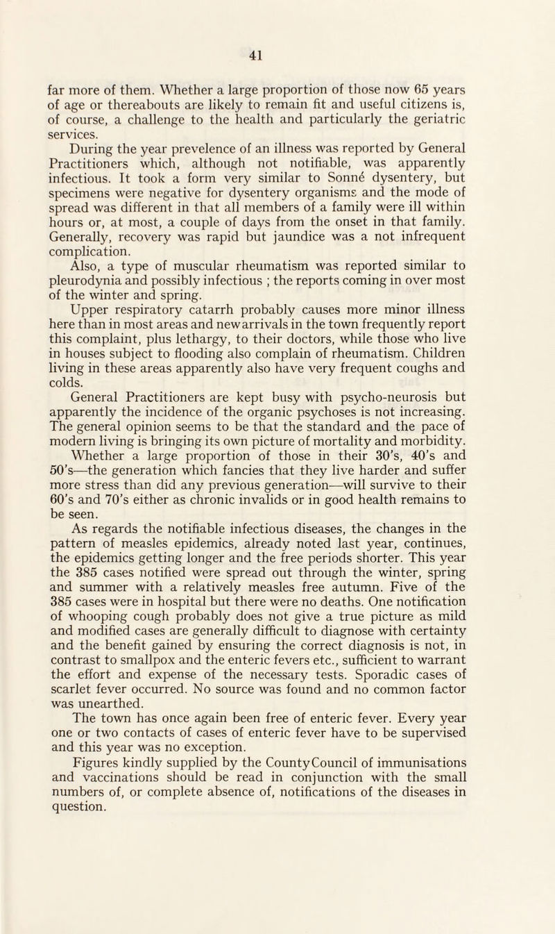 far more of them. Whether a large proportion of those now 65 years of age or thereabouts are likely to remain fit and useful citizens is, of course, a challenge to the health and particularly the geriatric services. During the year prevelence of an illness was reported by General Practitioners which, although not notifiable, was apparently infectious. It took a form very similar to Sonne dysentery, but specimens were negative for dysentery organisms and the mode of spread was different in that all members of a family were ill within hours or, at most, a couple of days from the onset in that family. Generally, recovery was rapid but jaundice was a not infrequent complication. Also, a type of muscular rheumatism was reported similar to pleurodynia and possibly infectious ; the reports coming in over most of the winter and spring. Upper respiratory catarrh probably causes more minor illness here than in most areas and new arrivals in the town frequently report this complaint, plus lethargy, to their doctors, while those who live in houses subject to flooding also complain of rheumatism. Children living in these areas apparently also have very frequent coughs and colds. General Practitioners are kept busy with psycho-neurosis but apparently the incidence of the organic psychoses is not increasing. The general opinion seems to be that the standard and the pace of modern living is bringing its own picture of mortality and morbidity. Whether a large proportion of those in their 30’s, 40’s and 50’s-—the generation which fancies that they live harder and suffer more stress than did any previous generation—will survive to their 60’s and 70’s either as chronic invalids or in good health remains to be seen. As regards the notifiable infectious diseases, the changes in the pattern of measles epidemics, already noted last year, continues, the epidemics getting longer and the free periods shorter. This year the 385 cases notified were spread out through the winter, spring and summer with a relatively measles free autumn. Five of the 385 cases were in hospital but there were no deaths. One notification of whooping cough probably does not give a true picture as mild and modified cases are generally difficult to diagnose with certainty and the benefit gained by ensuring the correct diagnosis is not, in contrast to smallpox and the enteric fevers etc., sufficient to warrant the effort and expense of the necessary tests. Sporadic cases of scarlet fever occurred. No source was found and no common factor was unearthed. The town has once again been free of enteric fever. Every year one or two contacts of cases of enteric fever have to be supervised and this year was no exception. Figures kindly supplied by the CountyCouncil of immunisations and vaccinations should be read in conjunction with the small numbers of, or complete absence of, notifications of the diseases in question.