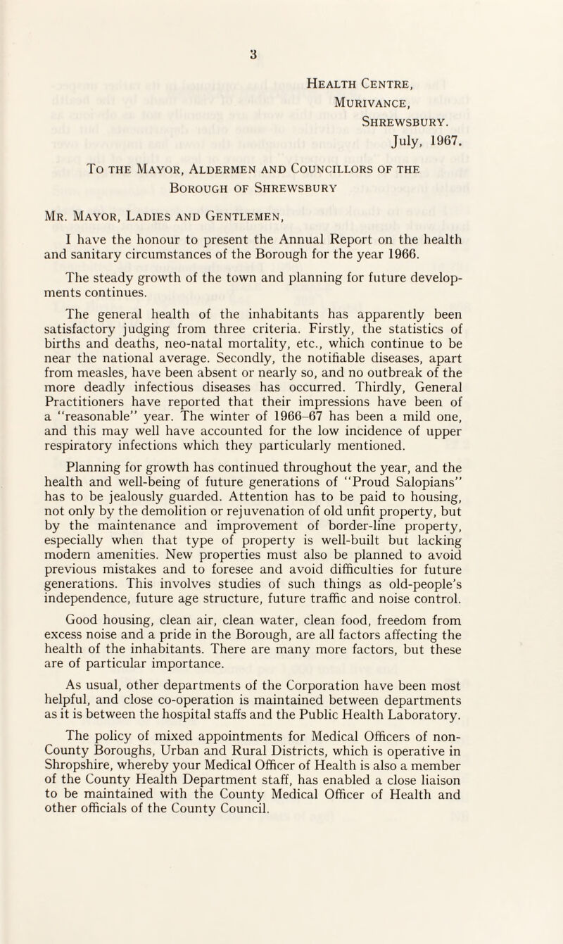 Health Centre, Murivance, Shrewsbury. July, 1967. To the Mayor, Aldermen and Councillors of the Borough of Shrewsbury Mr. Mayor, Ladies and Gentlemen, I have the honour to present the Annual Report on the health and sanitary circumstances of the Borough for the year 1966. The steady growth of the town and planning for future develop¬ ments continues. The general health of the inhabitants has apparently been satisfactory judging from three criteria. Firstly, the statistics of births and deaths, neo-natal mortality, etc., which continue to be near the national average. Secondly, the notifiable diseases, apart from measles, have been absent or nearly so, and no outbreak of the more deadly infectious diseases has occurred. Thirdly, General Practitioners have reported that their impressions have been of a “reasonable” year. The winter of 1966-67 has been a mild one, and this may well have accounted for the low incidence of upper respiratory infections which they particularly mentioned. Planning for growth has continued throughout the year, and the health and well-being of future generations of “Proud Salopians” has to be jealously guarded. Attention has to be paid to housing, not only by the demolition or rejuvenation of old unfit property, but by the maintenance and improvement of border-line property, especially when that type of property is well-built but lacking modern amenities. New properties must also be planned to avoid previous mistakes and to foresee and avoid difficulties for future generations. This involves studies of such things as old-people's independence, future age structure, future traffic and noise control. Good housing, clean air, clean water, clean food, freedom from excess noise and a pride in the Borough, are all factors affecting the health of the inhabitants. There are many more factors, but these are of particular importance. As usual, other departments of the Corporation have been most helpful, and close co-operation is maintained between departments as it is between the hospital staffs and the Public Health Laboratory. The policy of mixed appointments for Medical Officers of non- County Boroughs, Urban and Rural Districts, which is operative in Shropshire, whereby your Medical Officer of Health is also a member of the County Health Department staff, has enabled a close liaison to be maintained with the County Medical Officer of Health and other officials of the County Council.