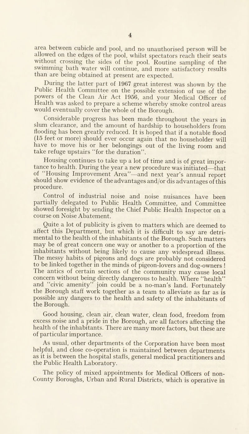area between cubicle and pool, and no unauthorised person will be allowed on the edges of the pool, whilst spectators reach their seats without crossing the sides of the pool. Routine sampling of the swimming bath water will continue, and more satisfactory results than are being obtained at present are expected. During the latter part of 1967 great interest was shown by the Public Health Committee on the possible extension of use of the powers of the Clean Air Act 1956, and your Medical Officer of Health was asked to prepare a scheme whereby smoke control areas would eventually cover the whole of the Borough. Considerable progress has been made throughout the years in slum clearance, and the amount of hardship to householders from flooding has been greatly reduced. It is hoped that if a notable flood (15 feet or more) should ever occur again that no householder will have to move his or her belongings out of the living room and take refuge upstairs “for the duration”. Housing continues to take up a lot of time and is of great impor¬ tance to health. During the year a new procedure was initiated—that of “Housing Improvement Area”—and next year’s annual report should show evidence of the advantages and/or dis advantages of this procedure. Control of industrial noise and noise nuisances have been partially delegated to Public Health Committee, and Committee showed foresight by sending the Chief Public Health Inspector on a course on Noise Abatement. Quite a lot of publicity is given to matters which are deemed to affect this Department, but which it is difficult to say are detri¬ mental to the health of the inhabitants of the Borough. Such matters may be of great concern one way or another to a proportion of the inhabitants without being likely to cause any widespread illness. The messy habits of pigeons and dogs are probably not considered to be linked together in the minds of pigeon-lovers and dog-owners ! The antics of certain sections of the community may cause local concern without being directly dangerous to health. Where “health” and “civic amenity” join could be a no-man’s land. Fortunately the Borough staff work together as a team to alleviate as far as is possible any dangers to the health and safety of the inhabitants of the Borough. Good housing, clean air, clean water, clean food, freedom from excess noise and a pride in the Borough, are all factors affecting the health of the inhabitants. There are many more factors, but these are of particular importance. As usual, other departments of the Corporation have been most helpful, and close co-operation is maintained between departments as it is between the hospital staffs, general medical practitioners and the Public Health Laboratory. The policy of mixed appointments for Medical Officers of non- County Boroughs, Urban and Rural Districts, which is operative in