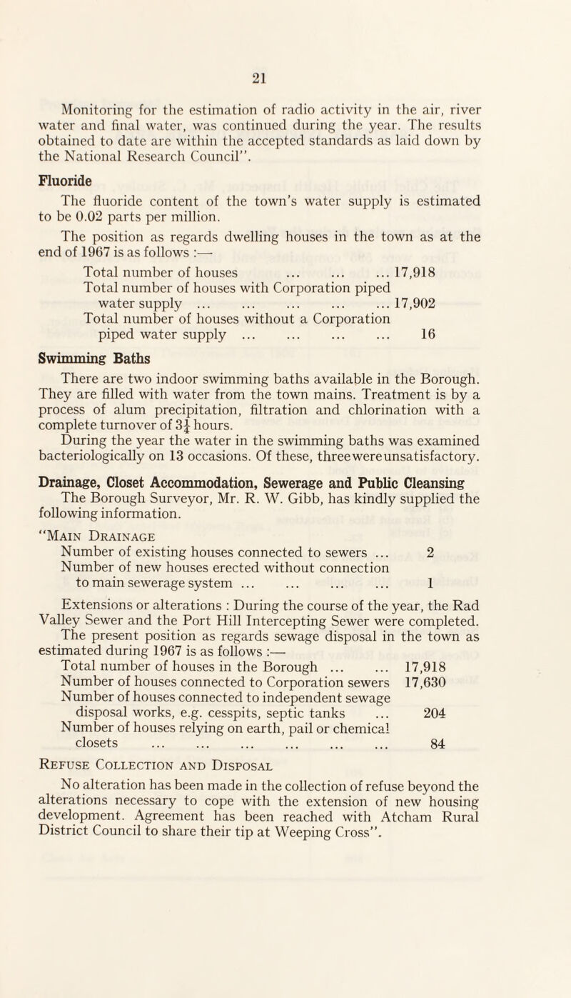 Monitoring for the estimation of radio activity in the air, river water and final water, was continued during the year. The results obtained to date are within the accepted standards as laid down by the National Research Council”. Fluoride The fluoride content of the town’s water supply is estimated to be 0.02 parts per million. The position as regards dwelling houses in the town as at the end of 1967 is as follows Total number of houses ... ... ...17,918 Total number of houses with Corporation piped water supply ... ... ... ... ...17,902 Total number of houses without a Corporation piped water supply ... ... ... ... 16 Swimming Baths There are two indoor swimming baths available in the Borough. They are filled with water from the town mains. Treatment is by a process of alum precipitation, filtration and chlorination with a complete turnover of 3 J hours. During the year the water in the swimming baths was examined bacteriologically on 13 occasions. Of these, threewereunsatisfactory. Drainage, Closet Accommodation, Sewerage and Public Cleansing The Borough Surveyor, Mr. R. W. Gibb, has kindly supplied the following information. Main Drainage Number of existing houses connected to sewers ... 2 Number of new houses erected without connection to main sewerage system ... ... ... ... 1 Extensions or alterations : During the course of the year, the Rad Valley Sewer and the Port Hill Intercepting Sewer were completed. The present position as regards sewage disposal in the town as estimated during 1967 is as follows :— Total number of houses in the Borough. 17,918 Number of houses connected to Corporation sewers 17,630 Number of houses connected to independent sewage disposal works, e.g. cesspits, septic tanks ... 204 Number of houses relying on earth, pail or chemical closets . 84 Refuse Collection and Disposal No alteration has been made in the collection of refuse beyond the alterations necessary to cope with the extension of new housing development. Agreement has been reached with Atcham Rural District Council to share their tip at Weeping Cross”.