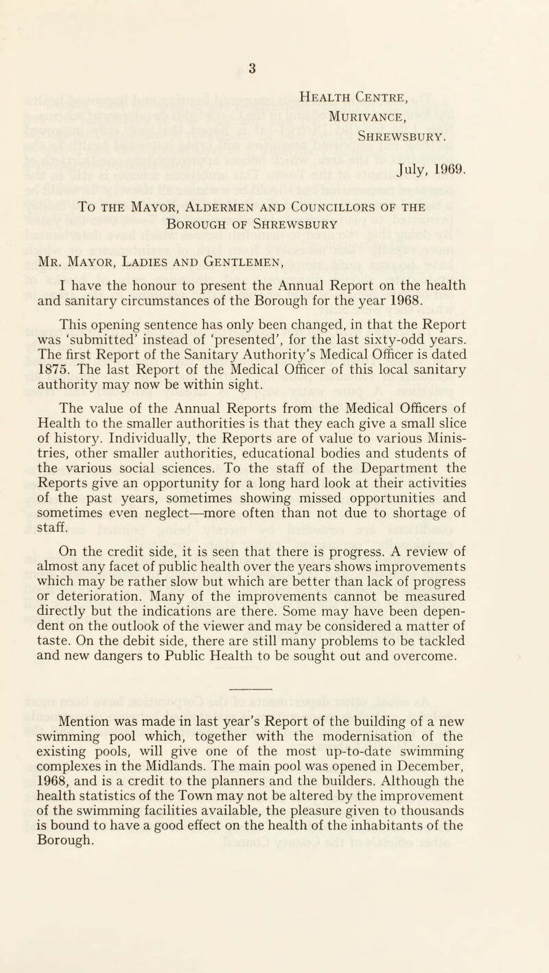 Health Centre, Murivance, Shrewsbury. July, 1969. To the Mayor, Aldermen and Councillors of the Borough of Shrewsbury Mr. Mayor, Ladies and Gentlemen, I have the honour to present the Annual Report on the health and sanitary circumstances of the Borough for the year 1968. This opening sentence has only been changed, in that the Report was ‘submitted’ instead of ‘presented’, for the last sixty-odd years. The first Report of the Sanitary Authority’s Medical Officer is dated 1875. The last Report of the Medical Officer of this local sanitary authority may now be within sight. The value of the Annual Reports from the Medical Officers of Health to the smaller authorities is that they each give a small slice of history. Individually, the Reports are of value to various Minis¬ tries, other smaller authorities, educational bodies and students of the various social sciences. To the staff of the Department the Reports give an opportunity for a long hard look at their activities of the past years, sometimes showing missed opportunities and sometimes even neglect—more often than not due to shortage of staff. On the credit side, it is seen that there is progress. A review of almost any facet of public health over the years shows improvements which may be rather slow but which are better than lack of progress or deterioration. Many of the improvements cannot be measured directly but the indications are there. Some may have been depen¬ dent on the outlook of the viewer and may be considered a matter of taste. On the debit side, there are still many problems to be tackled and new dangers to Public Health to be sought out and overcome. Mention was made in last year’s Report of the building of a new swimming pool which, together with the modernisation of the existing pools, will give one of the most up-to-date swimming complexes in the Midlands. The main pool was opened in December, 1968, and is a credit to the planners and the builders. Although the health statistics of the Town may not be altered by the improvement of the swimming facilities available, the pleasure given to thousands is bound to have a good effect on the health of the inhabitants of the Borough.