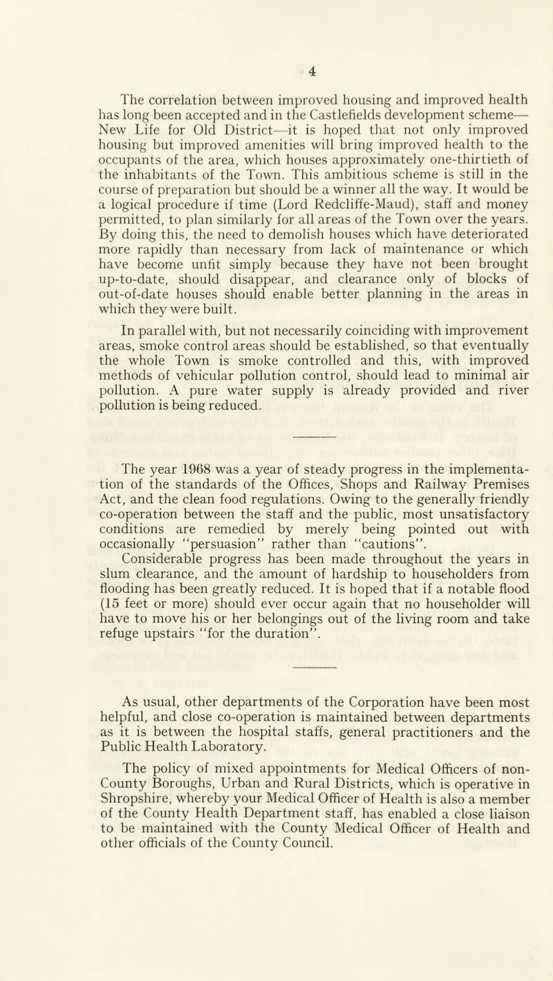 The correlation between improved housing and improved health has long been accepted and in the Castlehelds development scheme— New Life for Old District—it is hoped that not only improved housing but improved amenities will bring improved health to the occupants of the area, which houses approximately one-thirtieth of the inhabitants of the Town. This ambitious scheme is still in the course of preparation but should be a winner all the way. It would be a logical procedure if time (Lord Redcliffe-Maud), staff and money permitted, to plan similarly for all areas of the Town over the years. By doing this, the need to demolish houses which have deteriorated more rapidly than necessary from lack of maintenance or which have become unfit simply because they have not been brought up-to-date, should disappear, and clearance only of blocks of out-of-date houses should enable better planning in the areas in which they were built. In parallel with, but not necessarily coinciding with improvement areas, smoke control areas should be established, so that eventually the whole Town is smoke controlled and this, with improved methods of vehicular pollution control, should lead to minimal air pollution. A pure water supply is already provided and river pollution is being reduced. The year 1968 was a year of steady progress in the implementa¬ tion of the standards of the Offices, Shops and Railway Premises Act, and the clean food regulations. Owing to the generally friendly co-operation between the staff and the public, most unsatisfactory conditions are remedied by merely being pointed out with occasionally “persuasion” rather than “cautions”. Considerable progress has been made throughout the years in slum clearance, and the amount of hardship to householders from flooding has been greatly reduced. It is hoped that if a notable flood (15 feet or more) should ever occur again that no householder will have to move his or her belongings out of the living room and take refuge upstairs “for the duration”. As usual, other departments of the Corporation have been most helpful, and close co-operation is maintained between departments as it is between the hospital staffs, general practitioners and the Public Health Laboratory. The policy of mixed appointments for Medical Officers of non- County Boroughs, Urban and Rural Districts, which is operative in Shropshire, whereby your Medical Officer of Health is also a member of the County Health Department staff, has enabled a close liaison to be maintained with the County Medical Officer of Health and other officials of the County Council.
