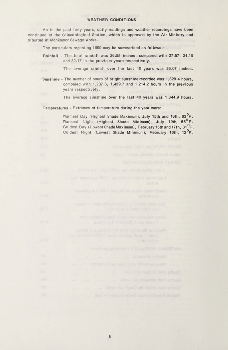 WEATHER CONDITIONS As in the past forty years, daily readings and weather recordings have been continued at the Climatological Station, which is approved by the Air Ministry and situated at Monkmoor Sewage Works. The particulars regarding 1969 may be summarised as follows:- Rainfall > The total rainfall was 26.55 inches, compared with 27.57, 24.19 and 32.17 in the previous years respectively. The average rainfall over the last 40 years was 26.07 inches. Sunshine - The number of hours of bright sunshine recorded was 1,328.4 hours, compared with 1,237.8, 1,439.7 and 1,214.2 hours in the previous years respectively. The average sunshine over the last 40 years was 1,344.9 hours. Temperatures - Extremes of temperature during the year were: Warmest Day (Highest Shade Maximum), July 15th and 16th, 83°F. Warmest Night (Highest Shade Minimum), July 19th, 65*^F. Coldest Day (Lowest Shade Maximum), February 15th and 17th, 31V. Coldest Night (Lowest Shade Minimum), February 16th, 12°F.