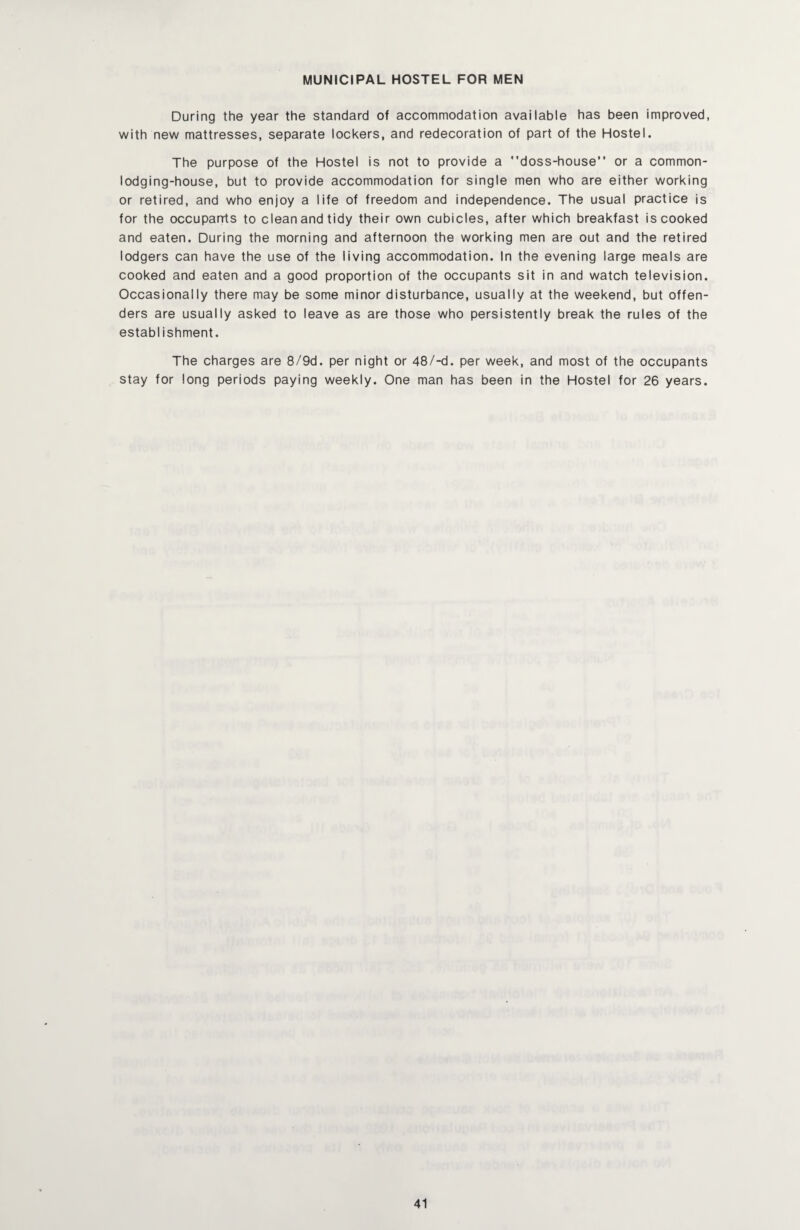 MUNICIPAL HOSTEL FOR MEN During the year the standard of accommodation available has been improved, with new mattresses, separate lockers, and redecoration of part of the Hostel. The purpose of the Hostel is not to provide a doss-house” or a common¬ lodging-house, but to provide accommodation for single men who are either working or retired, and who enjoy a life of freedom and independence. The usual practice is for the occuparrts to clean and tidy their own cubicles, after which breakfast is cooked and eaten. During the morning and afternoon the working men are out and the retired lodgers can have the use of the living accommodation. In the evening large meals are cooked and eaten and a good proportion of the occupants sit in and watch television. Occasionally there may be some minor disturbance, usually at the weekend, but offen¬ ders are usually asked to leave as are those who persistently break the rules of the establishment. The charges are 8/9d. per night or 48/-d. per week, and most of the occupants stay for long periods paying weekly. One man has been in the Hostel for 26 years.