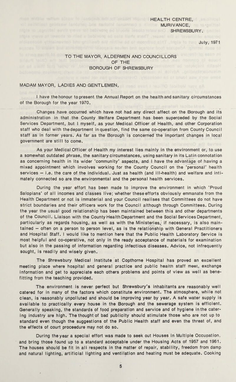 HEALTH CENTRE, MURIVANCE, SHREWSBURY. July, 1971 TO THE MAYOR, ALDERMEN AND COUNCILLORS OF THE BOROUGH OF SHREWSBURY MADAM MAYOR, LADIES AND GENTLEMEN, I have the honour to present the Annual Report on the health and sanitary circumstances of the Borough for the year 1970. Changes have occurred which have not had any direct affect on the Borough and its administration in that the County Welfare Department has been superceded by the Social Services Department, but I myself, as your Medical Officer of Health, and other Corporation staff who deal with the department in question, find the same co-operation from County Council staff as in former years. As far as the Borough is concerned the important changes in local government are still to come. As your Medical Officer of Health my interest lies mainly in the environment or, to use a somewhat outdated phrase, the sanitary circumstances, using sanitary in its Latin connotation as concerning health in its wider 'community’ aspects, and I have the advantage of having a mixed appointment which involves working for the County Council on the 'personal’ health services - i.e. the care of the individual. Just as health (and ill-health) and welfare and inti¬ mately connected so are the environmental and the personal health services. During the year effort has been made to improve the environment in which 'Proud Salopians’ of all incomes and classes live; whether these efforts obviously emmanate from the Health Department or not is immaterial and your Council realises that Committees do not have strict boundaries and their officers work for the Council although through Committees. During the year the usual good relationship has been maintained between this and other departments of the Council. Liaison with the County Health Department and the Social Services Department, particularly as regards housing, as well as with the Ministeries,’ if necessary, is also main¬ tained - often on a person to person level, as is the relationship with General Practitioners and Hospital Staff. I would like to mention here that the Public Health Laboratory Service is most helpful and co-operative, not only in the ready acceptance of materials for examination but also in the passing of information regarding infectious diseases. Advice, not infrequently sought, is readily and wisely given. The Shrewsbury Medical Institute at Copthorne Hospital has proved an excellent meeting place where hospital and general practice and public healtn staff meet, exchange information and get to appreciate each others problems and points of view as well as bene- fitting from the teaching provided. The environment is never perfect but Shrewsbury’s inhabitants are reasonably well catered for in many of the factors which constitute environment. The atmosphere, while not clean, is reasonably unpolluted and should be improving year by year. A safe water supply is available to practically every house in the Borough and the sewerage system is efficient. Generally speaking, the standards of food preparation and service and of hygiene in the cater¬ ing industry are high. The thought of bad publicity should stimulate those who are not up to standard even though the suggestions of the Public Health staff and even the threat of, and the effects of court proceedure may not do so. During the year a special effort was made to seek out Houses in Multiple Occuoation, and bring those found up to a standard acceptable under the Housing Acts of 1957 and 1961. The houses should be fit in alf respects in the matter of repair, stability, freedom from damp and natural lighting, artificial lighting and ventilation and heating must be adequate. Cooking