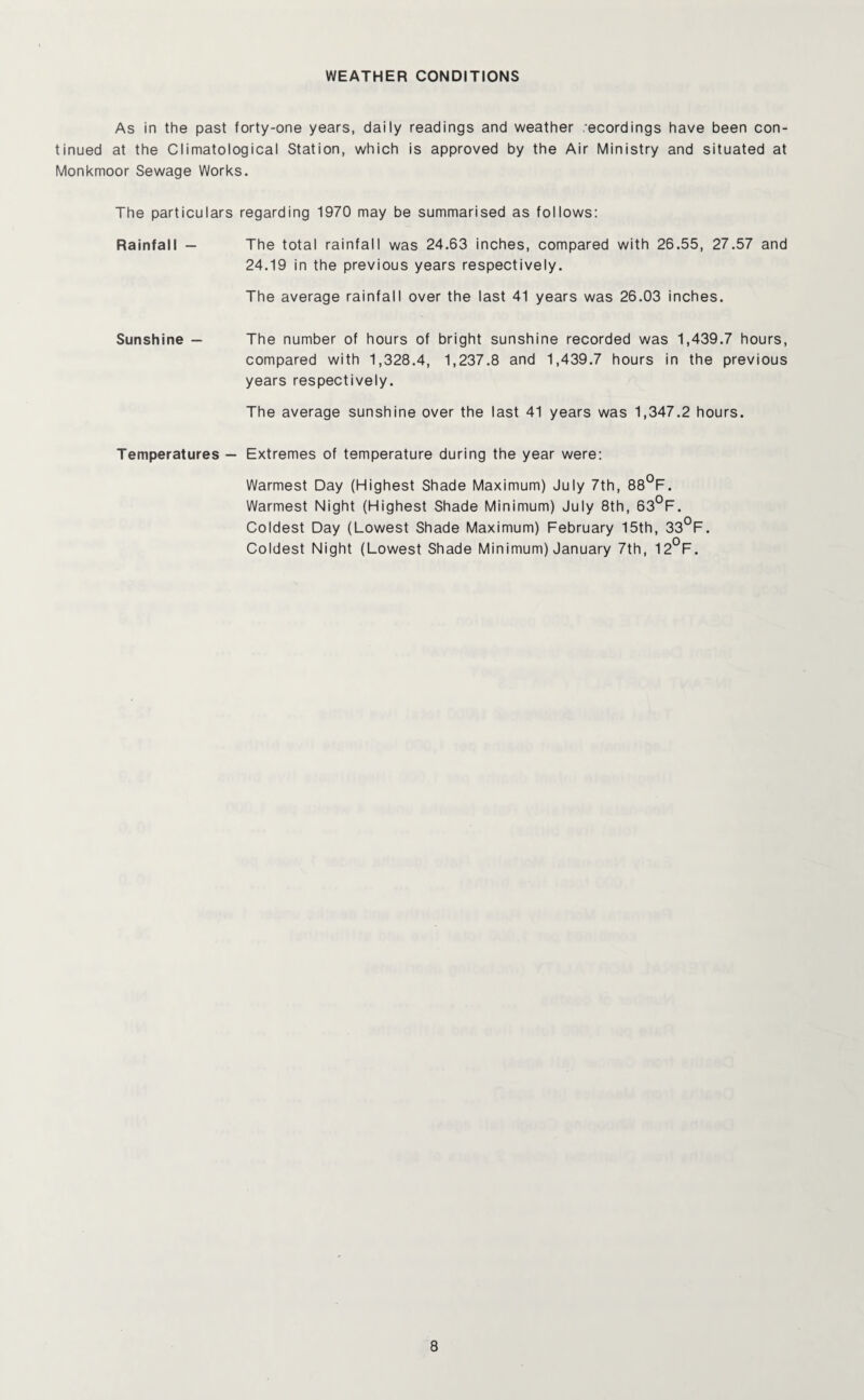 WEATHER CONDITIONS As in the past forty-one years, daily readings and weather :ecordings have been con¬ tinued at the Climatological Station, which is approved by the Air Ministry and situated at Monkmoor Sewage Works. The particulars regarding 1970 may be summarised as follows: Rainfall - The total rainfall was 24.63 inches, compared with 26.55, 27.57 and 24.19 in the previous years respectively. The average rainfall over the last 41 years was 26.03 inches. Sunshine — The number of hours of bright sunshine recorded was 1,439.7 hours, compared with 1,328.4, 1,237.8 and 1,439.7 hours in the previous years respectively. The average sunshine over the last 41 years was 1,347.2 hours. Temperatures — Extremes of temperature during the year were: Warmest Day (Highest Shade Maximum) July 7th, 88°F. Warmest Night (Highest Shade Minimum) July 8th, 63°F. Coldest Day (Lowest Shade Maximum) February 15th, 33°F. Coldest Night (Lowest Shade Minimum) January 7th, 12°F.