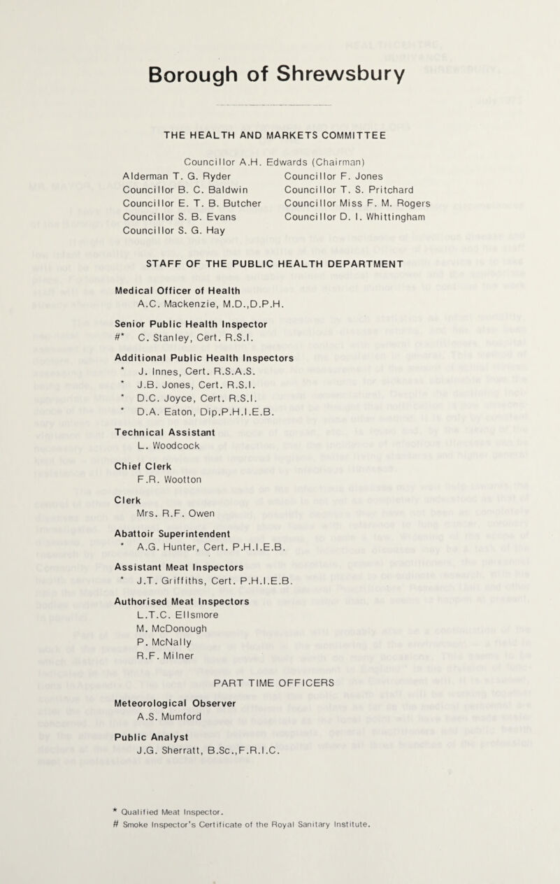 THE HEALTH AND MARKETS COMMITTEE Councillor A.H. Edwards (Chairman) Alderman T. G. Ryder Councillor B. C. Baldwin Councillor E. T. B. Butcher Councillor S. B. Evans Counci I lor S. G. Hay Counci I lor F. Jones Councillor T. S. Pritchard Councillor Miss F. M. Rogers Councillor D. I. Whittingham STAFF OF THE PUBLIC HEALTH DEPARTMENT Medical Officer of Health A.C. Mackenzie, M.D.,D.P.H. Senior Public Health Inspector #* C. Stanley, Cert. R.S.I. Additional Public Health Inspectors J. Innes, Cert. R.S.A.S. * J.B. Jones, Cert. R.S.I. * D.C. Joyce, Cert. R.S.I. * D.A. Eaton, Dip.P.H.I .E.B. Technical Assistant L. Woodcock Chief Clerk F.R. Wootton Clerk Mrs. R.F. Owen Abattoir Superintendent * A.G. Hunter, Cert. P.H.I.E.B. Assistant Meat Inspectors * J.T. Griffiths, Cert. P.H.I.E.B. Authorised Meat Inspectors L. T.C. Ellsmore M. McDonough P. McNally R.F. Milner PART TIME OFFICERS Meteorological Observer A.S. Mumford Public Analyst J.G. Sherratt, B.Sc.,F.R.I.C. * Qualified Meat Inspector. # Smoke Inspector’s Certificate of the Royal Sanitary Institute.