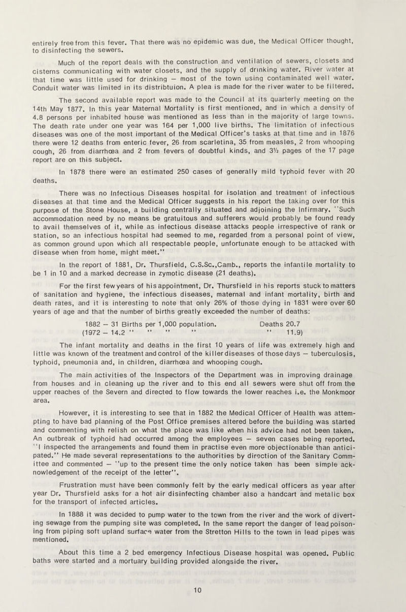 entirely free from this fever. That there was no epidemic was due, the Medical Officer thought, to disinfecting the sewers. Much of the report deals with the construction and ventilation of sewers, closets and cisterns communicating with water closets, and the supply of drinking water. River water at that time was little used for drinking - most of the town using contaminated well water. Conduit water was limited in its distribtuion. A plea is made for the river water to be filtered. The second available report was made to the Council at its quarterly meeting on the 14th May 1877. In this year Maternal Mortality is first mentioned, and in which a density of 4.8 persons per inhabited house was mentioned as less than in the majority of large towns. The death rate under one year was 164 per 1,000 live births. The limitation of infectious diseases was one of the most important of the Medical Cfficer’s tasks at that time and in 1876 there were 12 deaths from enteric fever, 26 from scarletina, 35 from measles, 2 from whooping cough, 26 from diarrhoea and 2 from fevers of doubtful kinds, and 372 pages of the 17 page report are on this subject. In 1878 there were an estimated 250 cases of generally mild typhoid fever with 20 deaths. There was no Infectious Diseases hospital for isolation and treatment of infectious diseases at that time and the Medical Cfficer suggests in his report the taking over for this purpose of the Stone House, a building centrally situated and adjoining the Infirmary. Such accommodation need by no means be gratuitous and sufferers would probably be found ready to avail themselves of it, while as infectious disease attacks people irrespective of rank or station, so an infectious hospital had seemed to me, regarded from a personal point of view, as common ground upon which all respectable people, unfortunate enough to be attacked with disease when from home, might meet.” In the report of 1881, Dr. Thursfield, C.S.Sc.,Camb., reports the infantile mortality to be 1 in 10 and a marked decrease in zymotic disease (21 deaths). For the first few years of his appointment. Dr. Thursfield in his reports stuck to matters of sanitation and hygiene, the infectious diseases, maternal and infant mortality, birth and death rates, and it is interesting to note that only 26% of those dying in 1831 were over 60 years of age and that the number of births greatly exceeded the number of deaths: 1882 — 31 Births per 1,000 population. Deaths 20.7 (1972 - 14.2 ” ” ” ” ” 11.9) The infant mortality and deaths in the first 10 years of life was extremely high and little was known of the treatment and control of the killer diseases of those days — tuberculosis, typhoid, pneumonia and, in children, diarrhoea and whooping cough. The main activities of the Inspectors of the Department was in improving drainage from houses and in cleaning up the river and to this end all sewers were shut off from the upper reaches of the Severn and directed to flow towards the lower reaches i.e. the Monkmoor area. However, it is interesting to see that in 1882 the Medical Officer of Health was attem¬ pting to have bad planning of the Post Office premises altered before the building was started and commenting with relish on what the place was like when his advice had not been taken. An outbreak of typhoid had occurred among the employees — seven cases being reported. I inspected the arrangements and found them in practise even more objectionable than antici¬ pated.” He made several representations to the authorities by direction of the Sanitary Comm¬ ittee and commented — up to the present time the only notice taken has been simple ack¬ nowledgement of the receipt of the letter”. Frustration must have been commonly felt by the early medical officers as year after year Dr. Thursfield asks for a hot air disinfecting chamber also a handcart and metalic box for the transport of infected articles. In 1888 it was decided to pump water to the town from the river and the work of divert¬ ing sewage from the pumping site was completed. In the same report the danger of lead poison¬ ing from piping soft upland surface water from the Stretton Hills to the town in lead pipes was mentioned. About this time a 2 bed emergency Infectious Disease hospital was opened. Public baths were started and a mortuary building provided alongside the river.