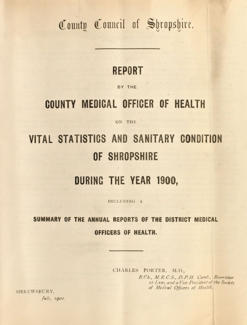 Count]) Council of ^Ijrop.sljirc. REPORT BY THE COUNTY MEDICAL OFFICER OF HEALTH ON THE VITAL STATISTICS AND SANITARY CONDITION OF SHROPSHIRE DURING THE YEAR 1900, INCLUDING A SUMMARY OF THE ANNUAL REPORTS OF THE DISTRICT MEDICAL OFFICERS OF HEALTH. SHREWSBURY, July, igo/. CHARLES POR'i'ER, M.D., B.Ch., M.R.C.S., D.P.H. Cam/’., Barrister at- [.aw, and a Vice-President of the Society of Medical Officers of Health.