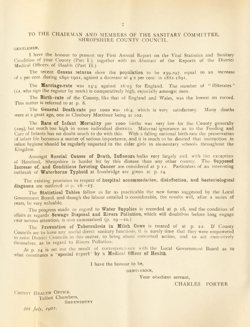 TO THE CHAIRMAN AND MEMBERS OF THE SANITARY COMMITTEE, SHROPSHIRE COUNTY COUNCIL. gentlemen, I have the honour to present my First Annual Report on the Vital Statistics and Sanitary Condition of your County (Part I.), together with an Abstract of the Reports of the District Medical Officers of Health (Part II.) The recent Census returns show the population to be 239,297, equal to an increase of 1 per cent, during 1891-1901, against a decrease of 4 2 per cent: in 1881-1891. The Marriage-rate was 14-4 against 1603 for England. The number of “illiterates” (/.e. who sign the register by mark) is comparatively high, especially amongst men. The Birth-rate of the County, like that of England and Wales, wfas the lowest on record. This matter is referred to at p. 8. The General Death-rate per 1000 was 164, which is very satisfactory. Many deaths were at a great age, one in Cleobury Mortimer being at 102. The Rate of Infant Mortality per 1000 births was very low for the County generally (109), but much too high in some individual districts. Maternal ignorance as to the Feeding and Care of Infants has no doubt much to do with this. With a falling national birth rate the preservation of infant life becomes a matter of serious importance, and it is much to be desired that instruction in infant hygiene should be regularly imparted to the elder girls in elementary schools throughout the Kingdom. Amongst Special Causes of Death, Influenza bulks very largely and. with the exception of Hereford, Shropshire is harder hit by this disease than any other county. The Supposed Increase of, and Conditions favoring Cancer are considered at p 12. Particulars of an interesting outbreak of Waterborne Typhoid at Ironbridge are given at p. 14. The existing provision in respect of hospital accommodation, disinfection, and bacteriological diagnosis are outlined at p. 16—17. The Statistical Tables follow as far as practicable the new forms suggested by the Local Government Board, and though the labour entailed is considerable, the results will, after a series of years, be very valuable. The progress made m regard to Water Supplies is recorded at p. iS, and the condition of affairs as regards Sewage Disposal and Rivers Pollution, which will doubtless before long engage your serious attention, is also summarized (p. 19 20.) The Prevention of Tuberculosis in Milch Cows is treated of at p. 22. If County Councils are to have any useful direct sanitary functions, it is surely time that they were empowered to assist District Councils in this matter, to bring about concerted action, and to act executively themselves, as in regard to Rivers Pollution. At p 24 is set out the result of correspondence with the Local Government Board as to what constitutes a ' special report by a Medical Officei of Health. I have the honour to be, GENTLEMEN, Your obedient servant, CHARLES PORTER County Health Office, Talbot Chambers, Shrewsbury