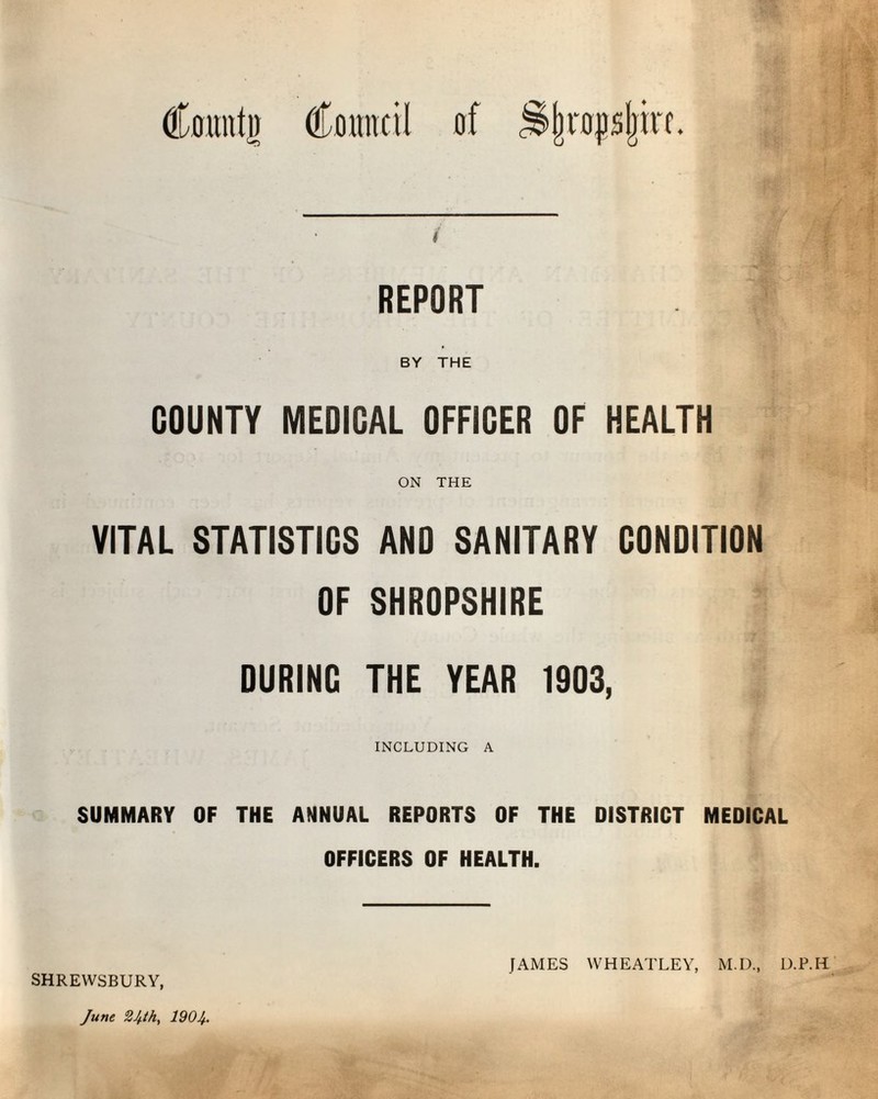 Count]) Council erf .Sjrnjpjjin. f REPORT j BY THE COUNTY MEDICAL OFFICER OF HEALTH ON THE VITAL STATISTICS AND SANITARY CONDITION OF SHROPSHIRE DURING THE YEAR 1903, INCLUDING A SUMMARY OF THE ANNUAL REPORTS OF THE DISTRICT MEDICAL OFFICERS OF HEALTH. SHREWSBURY, JAMES WHEATLEY, M.D., D.P.H
