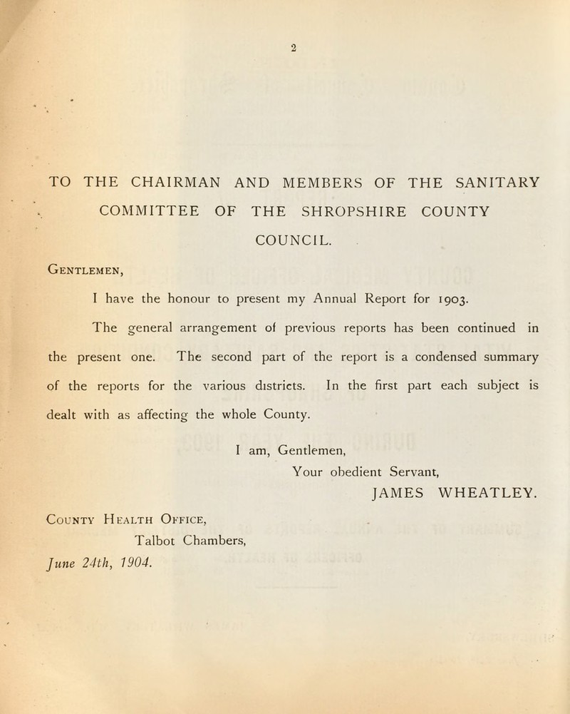 TO THE CHAIRMAN AND MEMBERS OF THE SANITARY COMMITTEE OF THE SHROPSHIRE COUNTY COUNCIL. Gentlemen, I have the honour to present my Annual Report for 1903. The general arrangement of previous reports has been continued in the present one. The second part of the report is a condensed summary of the reports for the various districts. In the first part each subject is dealt with as affecting the whole County. I am, Gentlemen, Your obedient Servant, JAMES WHEATLEY. County Health Office, Talbot Chambers, June 24th, 1904.