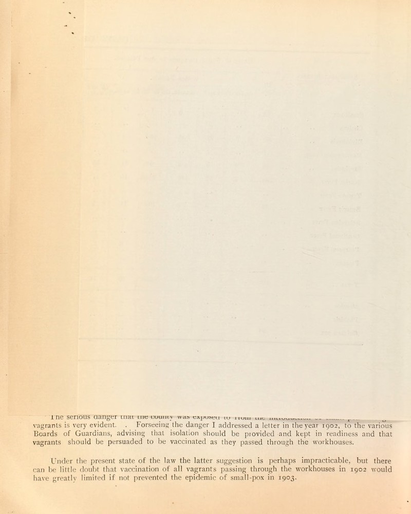 vagrants is very evident. . Forseeing the danger I addressed a letter in the year 1902, to the various Boards of Guardians, advising that isolation should be piovided and kept in readiness and that vagrants should be persuaded to be vaccinated as they passed through the workhouses. Under the present state of the law the latter suggestion is perhaps impracticable, but there can be little doubt that vaccination of all vagrants passing through the workhouses in 1902 would