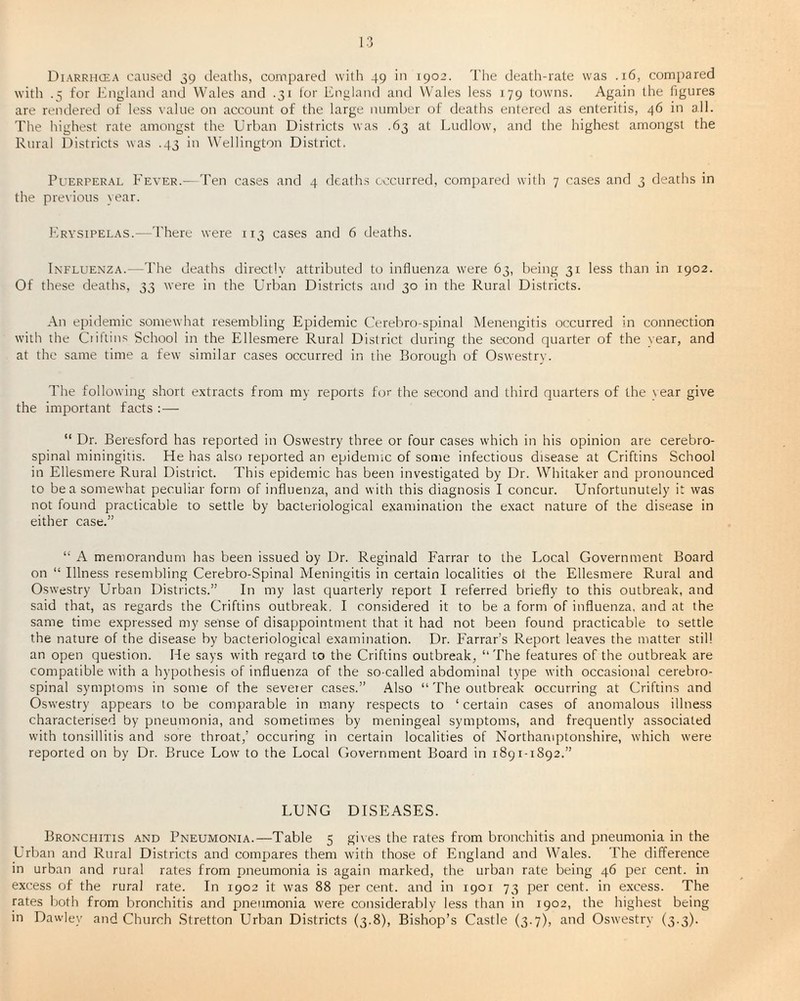 with .5 for England and Wales and .31 for England and Wales less 179 towns. Again the figures are rendered of less value on account of the large number of deaths entered as enteritis, 46 in all. The highest rate amongst the Urban Districts was .63 at Ludlow, and the highest amongst the Rural Districts was .43 in Wellington District. Puerperal Fever.— Ten cases and 4 deaths occurred, compared with 7 cases and 3 deaths in the previous year. Erysipelas.—There were 113 cases and 6 deaths. Influenza.—The deaths directly attributed to influenza were 63, being 31 less than in 1902. Of these deaths, 33 were in the Urban Districts and 30 in the Rural Districts. An epidemic somewhat resembling Epidemic Cerebro-spinal Menengitis occurred in connection with the Ciiftins School in the Ellesmere Rural District during the second quarter of the Year, and at the same time a few similar cases occurred in the Borough of Oswestry. The following short extracts from my reports for the second and third quarters of the \ear give the important facts :— “ Dr. Beresford has reported in Oswestry three or four cases which in his opinion are cerebro¬ spinal miningitis. He has also reported an epidemic of some infectious disease at Criftins School in Ellesmere Rural District. This epidemic has been investigated by Dr. Whitaker and pronounced to be a somewhat peculiar form of influenza, and with this diagnosis I concur. Unfortunutely it was not found practicable to settle by bacteriological examination the exact nature of the disease in either case.” “ A memorandum has been issued by Dr. Reginald Farrar to the Local Government Board on “ Illness resembling Cerebro-Spinal Meningitis in certain localities ot the Ellesmere Rural and Oswestry Urban Districts.” In my last quarterly report I referred briefly to this outbreak, and said that, as regards the Criftins outbreak, I considered it to be a form of influenza, and at the same time expressed my sense of disappointment that it had not been found practicable to settle the nature of the disease by bacteriological examination. Dr. Farrar’s Report leaves the matter still an open question. He says with regard to the Criftins outbreak, “The features of the outbreak are compatible with a hypothesis of influenza of the so-called abdominal type with occasional cerebro¬ spinal symptoms in some of the severer cases.” Also “ The outbreak occurring at Criftins and Oswestry appears to be comparable in many respects to ‘certain cases of anomalous illness characterised by pneumonia, and sometimes by meningeal symptoms, and frequently associated with tonsillitis and sore throat,’ occuring in certain localities of Northamptonshire, which were reported on by Dr. Bruce Low to the Local Government Board in 1891-1892.” LUNG DISEASES. Bronchitis and Pneumonia.—Table 5 gives the rates from bronchitis and pneumonia in the Urban and Rural Districts and compares them with those of England and Wales. The difference in urban and rural rates from pneumonia is again marked, the urban rate being 46 per cent, in excess of the rural rate. In 1902 it was 88 per cent, and in 1901 73 per cent, in excess. The rates both from bronchitis and pneumonia were considerably less than in 1902, the highest being in Dawley and Church Stretton Urban Districts (3.8), Bishop’s Castle (3.7), and Oswestry (3.3).
