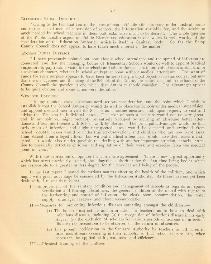 Ellesmere Rural District. “ Owing to the fact that few of the cases of non-notifiable ailments come under medical notice and to the lack of medical supervision of schools, the information available for, and the advice so much needed by school teachers in these outbreaks leave much to be desired. The whole question of the Public Health aspect of Public Elementary education is one which is well worth} of the consideration of the Education Authority, which is itself a Sanitary body. So far the Salop County Council does not appear to have taken much interest in the matter.” Atcham Rural District. “ I have previously pointed out how closely school attendance and the spread of infection are connected, and that the managing bodies of Elementary Schools would do well to appoint Medical Inspectors to pay routine visits to the schools and advise the teachers in individual cases of doubtful or suspicious character, whether in school or kept at home without medical attendance. The want of funds for such purpose appears to have been hitherto the principal objection to this course, but now that the management and financing of the Schools of the County are centralised and in the hands of the County Council the question is one which that Authority should consider. The advantages appear to be quite obvious and some action verv desirable.” Wenlock. Porough. “ In my opinion, these questions need serious consideration, and the point which I wish to establish is that the School Authority would do well to place the Schools under medical supervision, and appoint medical men to visit the Schools as a routine measure, and, upon request, to visit and advise the Teachers in individual cases. The cost of such a measure would not be very great, and, in my opinion, might probably be entirely recouped bv securing an all-round better atten¬ dance and less interference with .School work by closure. The principal advantages would be that early cases of infection, and slight unsuspected cases, would be detected and excluded from School; doubtful cases would be under trained observation, and children who are now kept away from School from alleged illness, but without medical attendance, would have their cases investi¬ gated. It would also render possible the dealing with another important question, namely, atten¬ tion to physically defective children, and regulation of their work and exercise from the medical point of view.” With these expressions of opinion I am in entire agreement. There is now a great opportunitv which has never previously existed, the education authorities for the first time being bodies which are responsible to a greater or less degree for the physical well being of the people. In my last report I stated the various matters affecting the health of the children, and which might with great advantage be considered by the Education Authority. As these have not yet been dealt with, I repeat them here : — I. —Improvement of the sanitary condition and management of schools as regards air space, ventilation and heating, cleanliness, the general condition of the school with regard to the harbouring and spread of infection, the cloak room accommodation, the water supply, drainage, lavatory and closet accommodation. II. —Measures for preventing infectious diseases spreading amongst the children :— (1) The issue of instructions and information to teachers as to how to deal with infectious diseases, including (a) the recognition of infectious disease in its earlv stages; (b) the exclusion of scholars for various periods on account of infectious disease; (c) precautions to be observed on the return of absentees. (2) The prompt notification to the Sanitary Authority by teachers of all cases of infectious disease occurring in their schools, so that school closure can, when necessarv, be applied with promptness and effieiencv. III. —Physical training of the children.