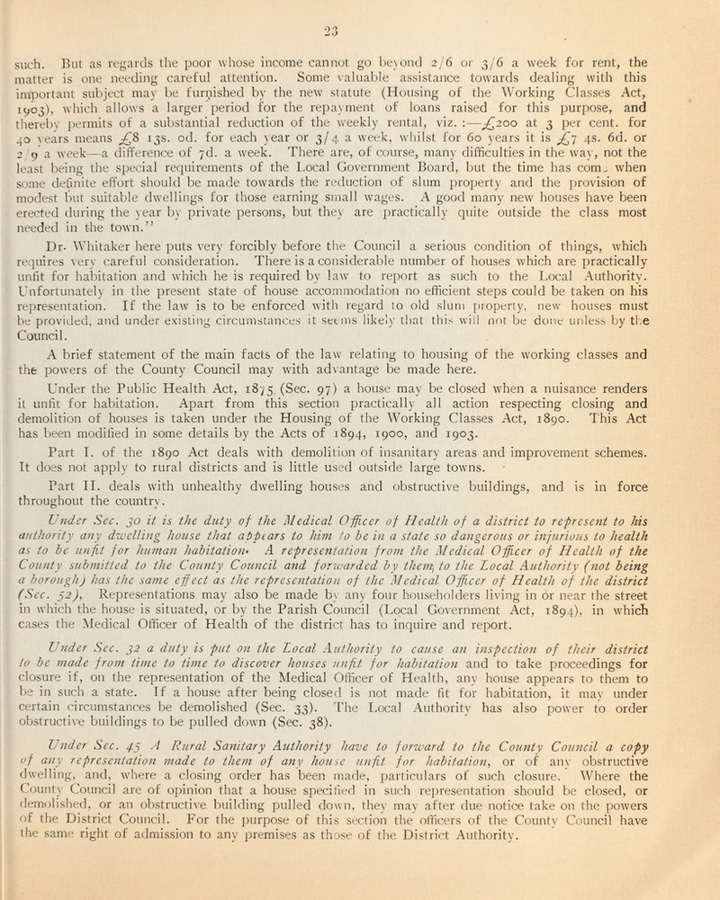 such. But as regards the poor whose income cannot go beyond 2/6 or 3/6 a week for rent, the matter is one needing careful attention. Some valuable assistance towards dealing with this important subject may be furbished by the new statute (Housing of the Working Classes Act, 1903), which allows a larger period for the repayment of loans raised for this purpose, and thereby permits of a substantial reduction of the weekly rental, viz. :—^200 at 3 per cent, for 40 vears means £8 13s. od. for each year or 3/4 a week, whilst for 60 years it is ^7 4s. 6d. or 29a week—a difference of 7d. a week. There are, of course, many difficulties in the way, not the least being the special requirements of the Local Government Board, but the time has com^ when some definite effort should be made towards the reduction of slum property and the provision of modest but suitable dwellings for those earning small wages. A good many new houses have been erected during the year by private persons, but they are practically quite outside the class most needed in the town.” Dr- Whitaker here puts very forcibly before the Council a serious condition of things, which requires verv careful consideration. There is a considerable number of houses which are practically unfit for habitation and which he is required by law to report as such to the Local Authority. Unfortunately in the present state of house accommodation no efficient steps could be taken on his representation. If the law is to be enforced with regard to old slum property, new houses must be provided, and under existing circumstances it seems likely that this will not be done unless by the Council. A brief statement of the main facts of the law relating to housing of the working classes and the powers of the County Council may with advantage be made here. Under the Public Health Act, 1875 (Sec. 97) a house may be closed when a nuisance renders it unfit for habitation. Apart from this section practically all action respecting closing and demolition of houses is taken under the Housing of the Working Classes Act, 1890. This Act has been modified in some details by the Acts of 1894, 1900, and 1903. Part I. of the 1890 Act deals with demolition of insanitary areas and improvement schemes. It does not apply to rural districts and is little used outside large towns. Part II. deals with unhealthy dwelling houses and obstructive buildings, and is in force throughout the country. Under Sec. 30 it is the duty of the Medical Officer of Health of a district to represent to his authority any dwelling house that appears to him, to he in a state so dangerous or injurious to health as to he unfit for human habitation• A representation from the Medical Officer of Health of the County submitted to the County Council and forwarded by them, to the Local Authority (not being a borough) has the same effect as the representation of the Medical Officer of Health of the district (Sec. 32), Representations may also be made by any four householders living in or near the street in which the house is situated, or by the Parish Council (Local Government Act, 1894), in which cases the Medical Officer of Health of the district has to inquire and report. Under Sec. 32 a duty is put on the Local Authority to cause an inspection of their district to be made from time to time to discover houses unfit for habitation and to take proceedings for closure if, on the representation of the Medical Officer of Health, any house appears to them to be in such a state. If a house after being closed is not made fit for habitation, it may under certain circumstances be demolished (Sec. 33). The Local Authority has also power to order obstructive buildings to be pulled down (Sec. 38). Under Sec. p.3 A Rural Sanitary Authority have to forward to the County Council a copy of any representation made to them of any house unfit for habitation, or of anv obstructive dwelling, and, where a closing order has been made, particulars of such closure. Where the County Council are of opinion that a house specified in such representation should be closed, or demolished, or an obstructive building pulled down, they may after due notice take on the powers of the District Council. For the purpose of this section the officers of the County Council have the same right of admission to any premises as those of the District Authority.