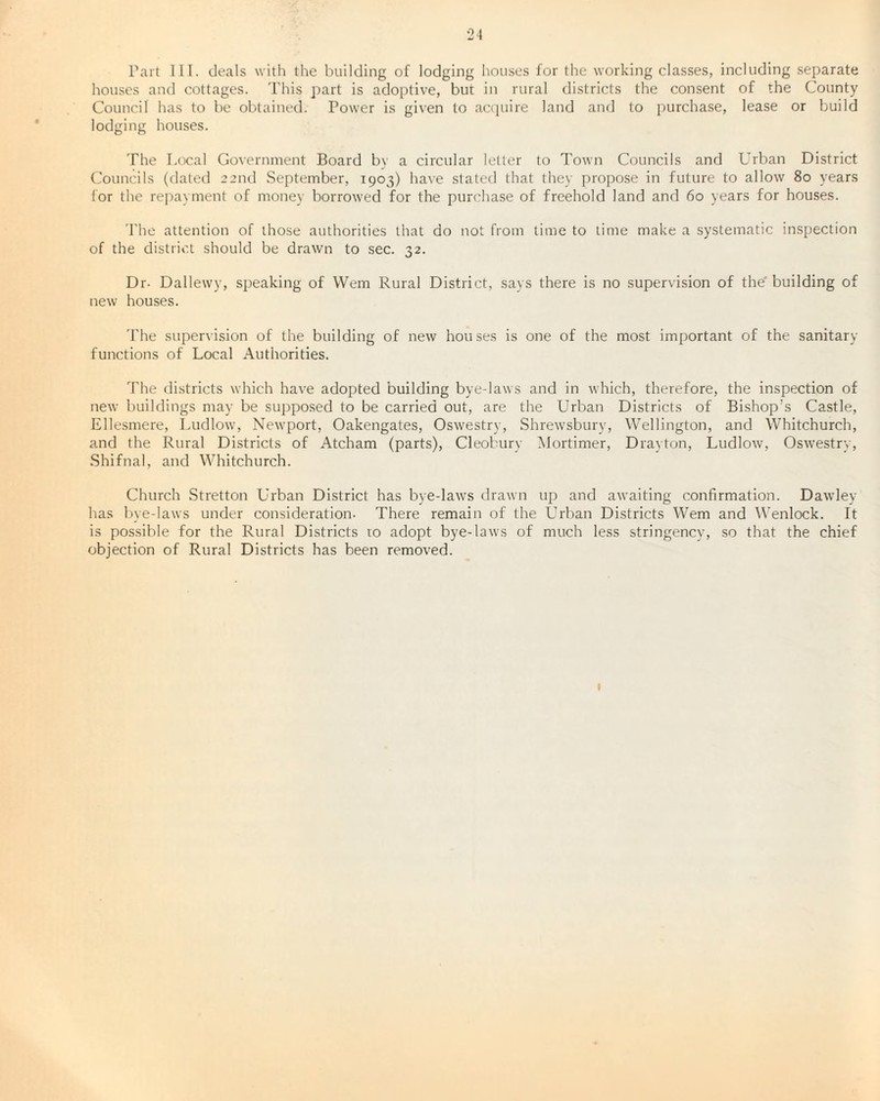 Part III. deals with the building of lodging houses for the working classes, including separate houses and cottages. This part is adoptive, but in rural districts the consent of the County Council has to be obtained. Power is given to acquire land and to purchase, lease or build lodging houses. The Local Government Board by a circular letter to Town Councils and Urban District Councils (dated 22nd September, 1903) have stated that the) propose in future to allow 80 years for the repayment of money borrowed for the purchase of freehold land and 60 years for houses. The attention of those authorities that do not from time to time make a systematic inspection of the district should be drawn to sec. 32. Dr- Dallewy, speaking of Wem Rural District, says there is no supervision of the' building of new houses. The supervision of the building of new houses is one of the most important of the sanitary- functions of Local Authorities. The districts which have adopted building bye-laws and in which, therefore, the inspection of new buildings may be supposed to be carried out, are the Urban Districts of Bishop’s Castle, Ellesmere, Ludlow, Newport, Oakengates, Oswestry, Shrewsbury, Wellington, and Whitchurch, and the Rural Districts of Atcham (parts), Cleobury Mortimer, Drayton, Ludlow, Oswestry, Shifnal, and Whitchurch. Church Stretton Urban District has bye-laws drawn up and awaiting confirmation. Dawley has bye-laws under consideration. There remain of the Urban Districts Wem and Wenlock. It is possible for the Rural Districts ro adopt bye-laws of much less stringency, so that the chief objection of Rural Districts has been removed. 1