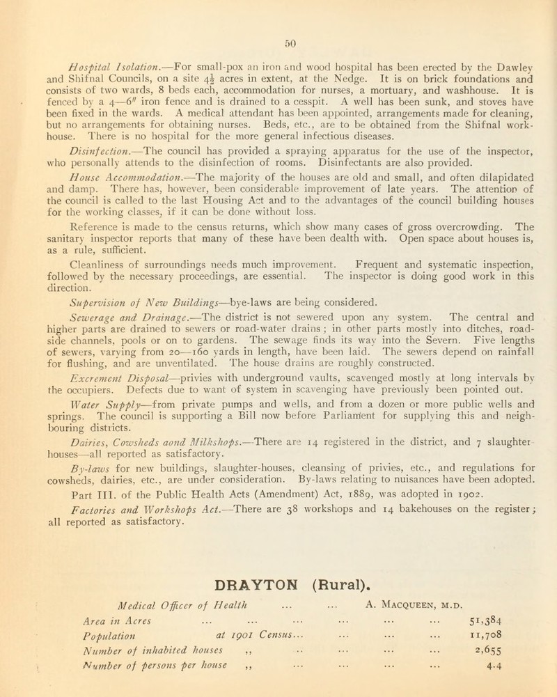 Hospital Isolation.—For small-pox an iron and wood hospital has been erected by the Dawley and Shifnal Councils, on a site 4$ acres in extent, at the Nedge. It is on brick foundations and consists of two wards, 8 beds each, accommodation for nurses, a mortuary, and washhouse. It is fenced by a 4—6 iron fence and is drained to a cesspit. A well has been sunk, and stoves have been fixed in the wards. A medical attendant has been appointed, arrangements made for cleaning, but no arrangements for obtaining nurses. Beds, etc., are to be obtained from the Shifnal work- house. There is no hospital for the more general infectious diseases. Disinfection.—The council has provided a spraying apparatus for the use of the inspector, who personally attends to the disinfection of rooms. Disinfectants are also provided. House Accommodation.-—The majority of the houses are old and small, and often dilapidated and damp. There has, however, been considerable improvement of late years. The attention of the council is called to the last Housing Act and to the advantages of the council building houses for the working classes, if it can be done without loss. Reference is made to the census returns, which show many cases of gross overcrowding. The sanitary inspector reports that many of these have been dealth with. Open space about houses is, as a rule, sufficient. Cleanliness of surroundings needs much improvement. Frequent and systematic inspection, followed by the necessary proceedings, are essential. The inspector is doing good work in this direction. Supervision of New Buildings—bye-laws are being considered. Sewerage and Drainage.—The district is not sewered upon any system. The central and higher parts are drained to sewers or road-water drains; in other parts mostly into ditches, road¬ side channels, pools or on to gardens. The sewage finds its way into the Severn. Five lengths of sewers, varying from 20—160 yards in length, have been laid. The sewers depend on rainfall for flushing, and are unventilated. The house drains are roughly constructed. Excrement Disposal—privies with underground vaults, scavenged mostly at long intervals bv the occupiers. Defects due to want of system in scavenging have previously been pointed out. Water Supply—from private pumps and wells, and from a dozen or more public wells and springs. The council is supporting a Bill now before Parliament for supplying this and neigh¬ bouring districts. Dairies, Cowsheds aond Milkshops.—There are 14 registered in the district, and 7 slaughter houses—all reported as satisfactory. By-laws for new buildings, slaughter-houses, cleansing of privies, etc., and regulations for cowsheds, dairies, etc., are under consideration. By-laws relating to nuisances have been adopted. Part III. of the Public Health Acts (Amendment) Act, 1889, was adopted in 1902. Factories and Workshops Act.—There are 38 workshops and 14 bakehouses on the register; all reported as satisfactory. DRAYTON (Rural). Medical Officer of Health A. Macqueen, m.d. Area in Acres ... 51,384 Population at iqoi Census... 11,708 Number of inhabited houses ,, 2,655