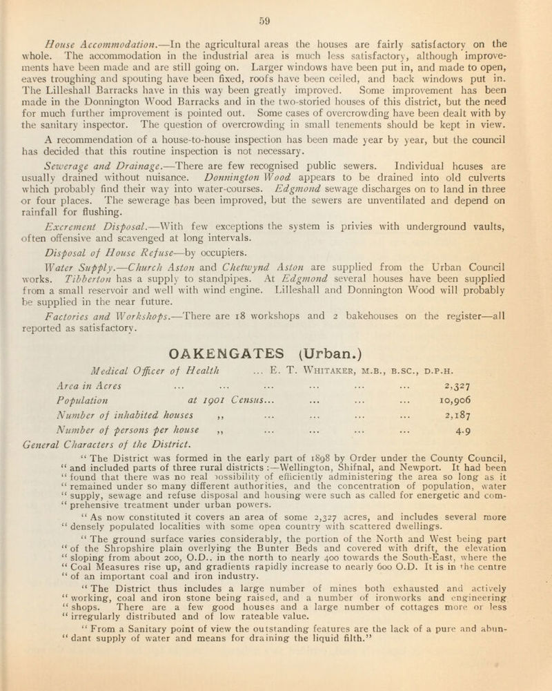 House Accommodation.—In the agricultural areas the houses are fairly satisfactory on the whole. The accommodation in the industrial area is much less satisfactory, although improve¬ ments have been made and are still going on. Larger windows have been put in, and made to open, eaves troughing and spouting have been fixed, roofs have been ceiled, and back windows put in. The Lilleshall Barracks have in this way been greatly improved. Some improvement has been made in the Donnington Wood Barracks and in the two-storied houses of this district, but the need for much further improvement is pointed out. Some cases of overcrowding have been dealt with by the sanitary inspector. The question of overcrowding in small tenements should be kept in view. A recommendation of a house-to-house inspection has been made year by year, but the council has decided that this routine inspection is not necessary. Sewerage and Drainage.—There are few recognised public sewers. Individual houses are usually drained without nuisance. Donnington Wood appears to be drained into old culverts which probably find their way into water-courses. Edgmond sewage discharges on to land in three or four places. The sewerage has been improved, but the sewers are unventilated and depend on rainfall for flushing. Excrement Disposal.—With few exceptions the system is privies with underground vaults, often offensive and scavenged at long intervals. Disposal of House Refuse—by occupiers. Water Supply.—Church Aston and Chetwynd Aston are supplied from the Urban Council works. Tibberton has a supply to standpipes. At Edgmond several houses have been supplied from a small reservoir and well with wind engine. Lilleshall and Donnington Wood will probably be supplied in the near future. Factories and Workshops.—There are 18 workshops and 2 bakehouses on the register—all reported as satisfactory. OAKENGATES (Urban.) Medical Officer of Health ... E. T. Whitaker, m.b., b.sc., d.p.h. Area in Acres ... ... ... ... ... ... 2,327 Population at 1901 Census... ... ... ... 10,906 Number of inhabited houses ,, ... ... ... ... 2,187 Number of persons per house ,, ... ... ... ... 4.9 General Characters of the District. “ The District was formed in the early part of 1898 by Order under the County Council, “ and included parts of three rural districts :—Wellington, Shifnal, and Newport. It had been “ found that there was no real possibility of efficiently administering the area so long as it “ remained under so many different authorities, and the concentration of population, water “ supply, sewage and refuse disposal and housing were such as called for energetic and com- “ prehensive treatment under urban powers. “ As now constituted it covers an area of some 2,327 acres, and includes several more “ densely populated localities with some open country with scattered dwellings. “ The ground surface varies considerably, the portion of the North and West being part “of the Shropshire plain overlying the Bunter Beds and covered with drift, the elevation “ sloping from about 200, O.D.. in the north to nearly 400 towards the South-East, where the “ Coal Measures rise up, and gradients rapidly increase to nearly 600 O.D. It is in die centre “of an important coal and iron industry. “ The District thus includes a large number of mines both exhausted and actively “ working, coal and iron stone being raised, and a number of ironworks and engineering “ shops. There are a few good houses and a large number of cottages more or less “ irregularly distributed and of low rateable value. “ From a Sanitary point of view the outstanding features are the lack of a pure and abun- “ dant supply of water and means for draining the liquid filth.”