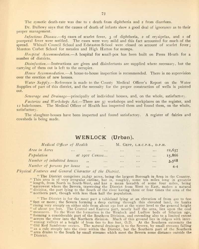The zymotic death-rate was due to i death from diphtheria and 2 from diarrhoea. Dr. Dallewy says that the causes of death of infants show a good deal of ignorance as to their proper management. Infectious Disease.—65 cases of scarlet fever, 3 of diphtheria, 2 of erysipelas, and 1 of puerperal fever were notified. The cases were very mild and this fact accounted for much of the spread. Whixall Council School and Edstaston School were closed on account of scarlet fever; Moreton Corbet School for measles and High Hatton for mumps. Hospital Accommodation.—A hospital for small-pox has been built on Prees Heath for a number of districts. Disinfection.—Instructions are given and disinfectants are supplied where necessary, but the carrying of them out is left to the occupier. House Accommodation.—A house-to-house inspection is recommended. There is no supervision over the erection of new houses. Water Supply.—Reference is made to the County Medical Officer’s Report on the Water Supplies of part of this district, and the necessity for the proper construction of wells is pointed out. Sewerage and Drainage—principally of individual houses, and, on the whole, satisfactory. Factories and Workshops Act.—There are 37 workshops and workplaces on the register, and 12 bakehouses. The Medical Officer of Health has inspected them and found them, on the whole, satisfactory. The slaughter-houses have been inspected and found satisfactory. A register of dairies and cowsheds is being made. WEHLOCK (Urban). Medical Officer of Health ... M. Gepp, l.r.c.p.e., d.p.h. Area in Acres ... ... ... ... ... ... 22,657 Population at igoi Census... ... ... ... 15,866 Number of inhabited houses ,, ... ... ... ... 3,568 Number of persons per house ,, ... ... ... ... 4.4 Physical Features and General Character of the District. “ The District comprises 22,657 acres, being the largest Borough in Area in the Country. “ This area is of very irregular outline, but is, roughly, some ten miles long in greatest length, from North to South-West, and has a mean breadth of some four miles, being “ narrowest where the Severn, traversing the District from West to East, makes a natural “ division, the part lying to the South of the river having three or four times the area of the “ northern part, though with less than half the population. “ The District is for the most part a tableland lying at an elevation of from 400 to 600 “feet or more; the Severn forming a deep cutting through this elevated land, its banks “ rising very steeply on either side from about 150 feet at the water level to the general height “ of about 500 feet. The Central and Eastern part, nearly half the area, lies upon the coal “ measures. To the West the formation is the Wenlock and Ludlow beds of Silurian age, “ forming a considerable part of the Southern Division, and extending also to a limited extent “ across the river into the Northern division. Much of this ground lies in ridges with inter- “ veniog valleys at a height of from 600 to 800 feet, O.D. At the Southern extremity the “ Old Red Sandstone occurs. The natural drainage is to the Severn, by small streams falling “ as a rule steeply into the river within the District, but the Southern part of the Southern “ area drains to the South by small streams which meet the Severn some distance outside the “ District.