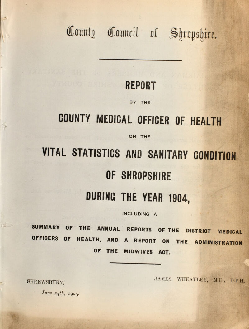 REPORT BY THE COUNTY MEDICAL OFFICER OF HEALTH ON THE VITAL STATISTICS AND SANITARY CONDITION OF SHROPSHIRE DURING THE YEAR 1904, including a SUIVIIVIARY OF THE ANNUAL REPORTS OF THE DISTRICT MEDICAL OFFICERS OF HEALTH. AND A REPORT ON THE ADMINISTRATION OF THE IVIIDWIVES ACT. SHREWSBURY, June 24th, igo£. JAMES WHEATLEY, M.D., D.P.H.