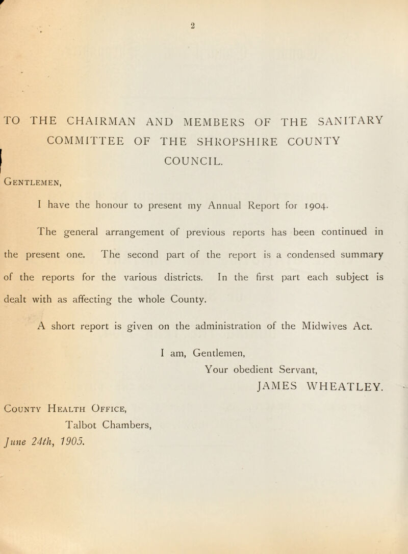 TO THE CHAIRMAN AND MEMBERS OF THE SANITARY COMMITTEE OF THE SHROPSHIRE COUNTY COUNCIL. Gentlemen, I have the honour to present my Annual Report for 1904. The general arrangement of previous reports has been continued in the present one. The second part of the report is a condensed summary of the reports for the various districts. In the first part each subject is dealt with as affecting the whole County. A short report is given on the administration of the Midwives Act. I am, Gentlemen, Your obedient Servant, JAMES WHEATLEY. County Health Office, Talbot Chambers, June 24th, 1905.