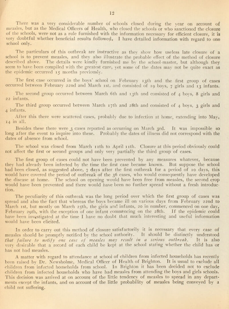 1'here was a very considerable number of schools closed during the vear on account of measles, but as the Medical Officers of Health, who closed the schools or who sanctioned the closure of the schools, were not as a rule furnished with the information necessary for efficient closure, it is very doubtful whether beneficial results followed^ I have detailed information with regard to one school only. 1'he particulars of this outbreak are instructive as thev show how useless late closure of a school is to prevent measles, and they also illustrate the probable effect of the method of closure described above. The details were kindly furnished me bv the school-master, but although they seem to ha\e been compiled with the greatest care, yet some of the dates mav not be quite exact as the epidemic occurred 15 months i)reviouslv. 'I'he first case occurred in the bo\s’ school on February 13th and the first group of cases occurred between February 22nd ami March ist, and consisted of 19 boys, 7 girls and 13 infants. The second group occurred between March 6th and 13th and consisted of 4 bovs, 8 girls and 22 infants. The third group occurred between March 17th and 28th and consisted of 4 bovs, 3 girls and 4 infants. After this there were scattered cases, probably due to infection at home, extending into Mav, 14 in all. Besides these there were ^ cases reported as occurring on March 3rd. It was impossible so long after the event to inquire into these. Probably the dates of illness did not correspond with the dates of absence from school. The school was closed from March iith to April nth. Closure at this period obviouslv could not affect the first or second groups and only very partially the third group of cases. The first group of cases could not have been pre\'ented by any measures whatever, because they had alreadv been infected by the time the first case became known. But suppose the school had been closed, as suggested above, 7 days after the first outbreak for a period of 10 davs, this would have covered the period of outbreak of the 36 cases, who would consequently have developed the disease at home. The school on opening would have been free from measles, the second crop would have been T)revented and there would ha\e been no further spread without a fresh introduc¬ tion. The peculiarity of this outbreak was the long period over which the first group of cases was spread and also the fact that whereas the boys became ill on various days from February 22nd to March ist, but mostly on March 25th, the girls and infants, 20 in number, commenced on one day, Februarv 29th, with the exception of one infant commencing on the 28th. If the epidemic could have been investigated at the time I have no doubt that much interesting and useful information would have been elicited. In order to carrv out this method of closure satisfactorily it is necessary that every case of measles should be promptly notified bv the school authority. It should be distinctly understood that failure fo notify one case of measles may result in a serious outbreak. It is also verv desirable that a record of each child be kept at the school stating whether the child has or has not had measles. A matter with regard to attendance at school of children from infected households has recently been raised by Dr. Newsholme, i\Iedical Officer of Health of Brighton. It is usual to exclude all children from infected households from school. In Brighton it has been decided not to exclude children from infected households who have had measles from attending the boys and girls schools. 'I’his decision was arrived at on account of the little tendency of measles to spread in any depart¬ ments except the infants, and on account of the little probability of measles being conveyed by a child not suffering.