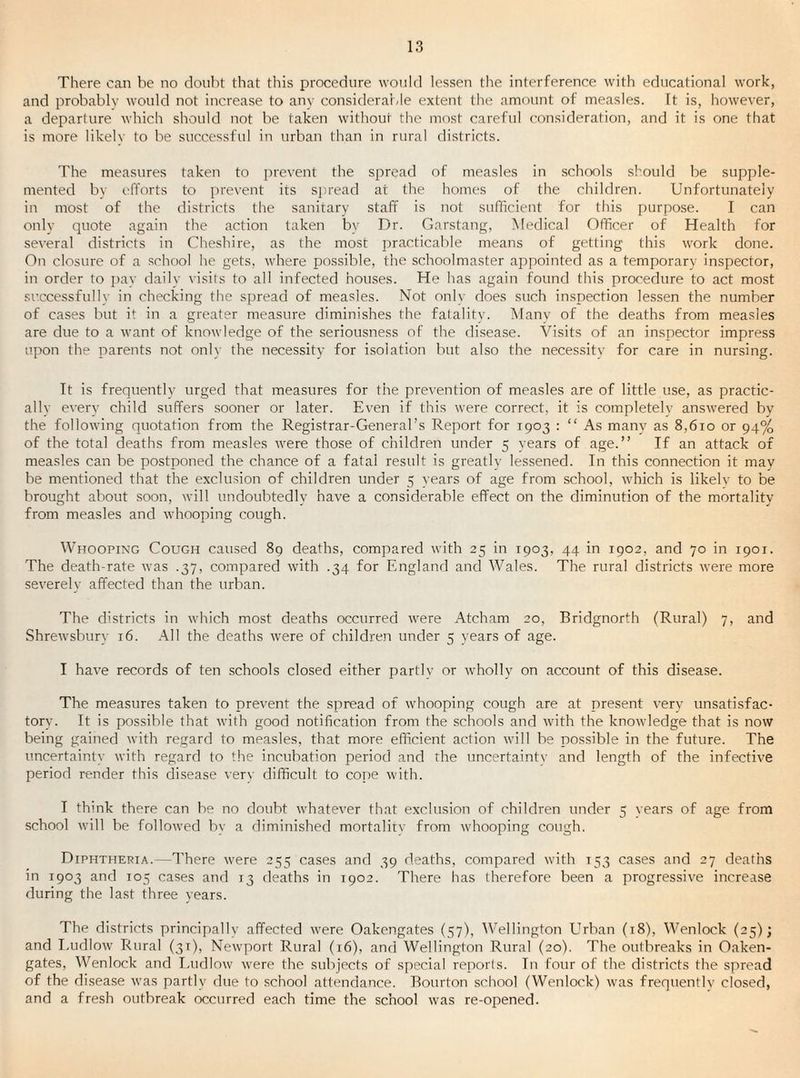 There can be no doubt that this procedure would lessen the interference with educational work, and probably would not increase to any considerable extent the amount of measles, ft is, however, a departure which should not be taken without the most careful consideration, and it is one that is more likelv to be successful in urban than in rural districts. The measures taken to prevent the spread of measles in schools should be supple¬ mented bv efforts to i)revent its sjiread at the homes of the children. Unfortunately in most of the districts the sanitary staff is not sufficient for this purpose. I can only quote again the action taken by Dr. Garstang, Medical Officer of Health for several districts in Cheshire, as the most practicable means of getting this work done. On closure of a school he gets, where possible, the schoolmaster appointed as a temporary inspector, in order to j)av daily visits to all infected houses. He has again found this procedure to act most successfully in checking the spread of measles. Not onlv does such inspection lessen the number of cases but it in a greater measure diminishes the fatality. Manv of the deaths from measles are due to a want of knowledge of the seriousness of the disease. Visits of an inspector impress upon the parents not only the necessity for i.soiation but also the necessity for care in nursing. It is frequently urged that measures for the prevention of measles are of little use, as practic- allv every child suffers sooner or later. Even if this were correct, it is completelv answered by the following quotation from the Registrar-General’s Report for 1903 : “ As many as 8,610 or 94% of the total deaths from measles were those of children under 5 years of age.” If an attack of measles can be postponed the chance of a fatal result is greatly lessened. In this connection it may be mentioned that the exclusion of children under 5 years of age from school, which is likelv to be brought about soon, will undoubtedly have a considerable effect on the diminution of the mortality from measles and whooping cough. Whooping Cough caused 89 deaths, compared with 25 in 1903, 44 in 1902, and 70 in 1901. The death-rate was .37, compared with .34 for England and Wales. The rural districts were more severely affected than the urban. The districts in which most deaths occurred were Atcham 20, Bridgnorth (Rural) 7, and Shrewsbury 16. All the deaths were of children under 5 years of age. I have records of ten schools closed either partlv or wholly on account of this disease. The measures taken to prevent the spread of whooping cough are at present very unsatisfac¬ tory. It is possible that with good notification from the schools and with the knowledge that is now being gained with regard to measles, that more efficient action will be possible in the future. The uncertainty with regard to the incubation period and the uncertainty and length of the infective period render this disease verv difficult to cope with. I think there can be no doubt rvhatever that exclusion of children under 5 vears of age from school will be followed by a diminished mortality from whooping cough. Diphtheria.—There were 255 cases and 39 deaths, compared with 153 cases and 27 deaths in 1903 and 105 cases and 13 deaths in 1902. There has therefore been a progressive increase during the last three years. The districts principally affected were Oakengates (57), Wellington Urban (18), Wenlock (25); and I.udlow Rural (31), Newport Rural (16), and Wellington Rural (20). The outbreaks in Oaken- gates, Wenlock and I.udlow were the subjects of special reports. In four of the districts the spread of the disease was partly due to school attendance. Bourton school (Wenlock) was frequently closed, and a fresh outbreak occurred each time the school was re-opened.