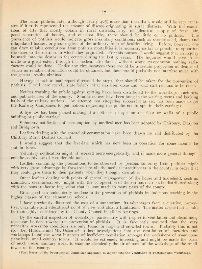 The rural phthisis rate, although nearly 40% lower than the urban, would still be very exces¬ sive if it truly represented the amount of disease origina-ting in rural districts. With the condi¬ tions of life that mostly obtain in rural districts, c.g., its plentiful supply of fresh air, good separation of houses, and out-door life, there should be little or no phthisis. The prevalence of phthisis would indicate gross insanitary conditions, such as overcrowded, damp and dilapidated houses, or gross neglect of the ordinary rules of healthy living. Before, however, one can draw reliable conclusions from phthisis mortalities it is necessary so far as possible to apportion the cases to the districts in which they orginated. For this purpose I would suggest that an inquiry be made into the deaths in the county during the last 5 years. The inquiries would have to be made to a great extent through the medical attendaihs, without whose co-operation nothing satis¬ factory could be done. Under any circumstances there would be a certain proportion of deaths of which no reliable information could be obtained, but these would probably not interfere much with the general results obtained. Ha\-ing in each annual report discussed the steps, that should be taken for the prevention of phthisis, I will here merely state briefly what has been done and what still remains to be done. Notices warning the public against spitting ha\'e been distributed to the rvorkshops, factories, and public-houses of the county. Similar notices ha^'e been hung in the waithig rooms and booking halls of the railway stations. An attempt, not altogether successful as vet, has been made to get the Railway Companies to put notices requesting the public not to spit in their carriages. A bye-law has been passed making it an offence to spit on the floor or walls of a public building or public carriage. Voluntary notification of consumption by medical men has been adopted by Chirbury, Drayton and Bridgnorth. Leaflets dealing with the spread of consumption have been drawn up and distributed bv the Chirburv Rural District Council. I would suggest that the bye-law which has now been in operation for some months be put in force. Voluntary notification might, if worked more energetically, and if made more general through¬ out the county, be of considerable use. Leaflets containing the precautions to be observed by persons suffering from phthisis might with very great advantage be forwarded to all the medical practitioners in the county, in order that they could give them to their patients when they thought desirable. Other leaflets dealing with points of general management of the house and household, such as sanitation, cleanliness, etc. might with the co-operation of the various districts be distributed along with the house-to-house inspection that is now made in many parts of the county. Great good can undoubtedly be done in the prevention of phthisis by judicious teaching in the higher classes of the elementary schools. I have previously discussed the uses of a sanatorium, its advantages from a curative, j'-reven- tive, charitable and educational point of view and also its limitations. The matter is one that should be thoroughly considered by the County Council in all its bearings. By the careful inspection of workshops, particularly with respect to ventilation and cleanliness, much can be don-c: towards the prevention of phthisis. It is frequently assumed that the very unhealthy workshop conditions are only found in large and crowded towns. Probablv this is not so. Dr. Haldane and Mr. Osborne* in their investigations into the ventilation of factories and workshops found the worst instances of inefficient ventilation amongst the workshops of some com¬ paratively small country towns. It would be extremely interesting and might be made the basis of much useful sanitary work, to examine chemically the air of some of the workshops of the small towns of this county. ♦First liei'Ort of the Departmental Committee appointed to inquire into the Ventilation of Factories and Workshops.