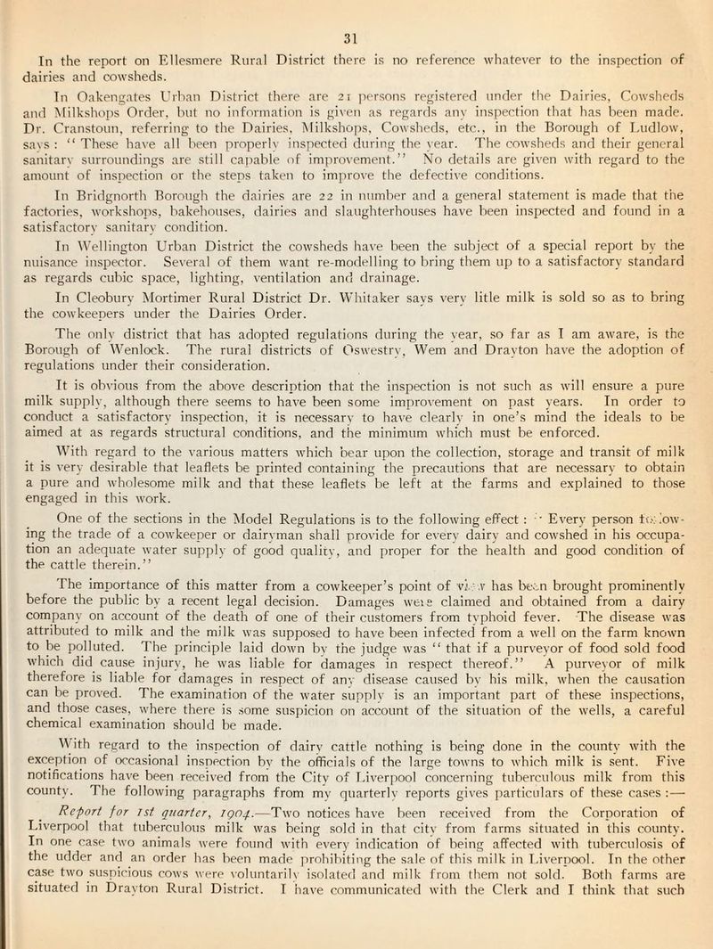 In the report on Ellesmere Rural District there is no reference whatever to the inspection of dairies and cowsheds. Tn Oakengates Urban District there are 21 persons registered under the Dairies, Cowsheris and INIilkshops Order, but no information is given as regards any inspection that has been made. Dr. Cranstoun, referring to the Dairies, Milkshojis, Cowsheds, etc., in the Borough of Ludlow, savs : “ These have all been properlv inspected during the year. The cowsheds and their general sanitary surroundings are still capable of improvement.” No details are given with regard to the amount of inspection or the steps taken to improve the defective conditions. In Bridgnorth Borough the dairies are 22 in number and a general statement is made that the factories, workshops, bakehouses, dairies and slaughterhouses have been inspected and found in a satisfactory sanitary condition. Tn Wellington Urban District the cowsheds have been the subject of a special report by the nuisance inspector. Several of them want re-modelling to bring them up to a satisfactory standard as regards cubic space, lighting, ^’entilation and drainage. In Cleobury INIortimer Rural District Dr. Whitaker says very litle milk is sold so as to bring the cowkeepers under the Dairies Order. The only district that has adopted regulations during the vear, so far as I am aware, is the Borough of Wenlock. The rural districts of Oswestrv, Wem and Drayton have the adoption of regulations under their consideration. It is obvious from the above description that the inspection is not such as will ensure a pure milk supply, although there seems to have been some improvement on past years. In order to conduct a satisfactory inspection, it is necessary to have clearly in one’s mind the ideals to be aimed at as regards structural conditions, and the minimum which must be enforced. With regard to the various matters which bear upon the collection, storage and transit of milk it is very desirable that leaflets be printed containing the precautions that are necessary to obtain a pure and wholesome milk and that these leaflets be left at the farms and explained to those engaged in this work. One of the sections in the Model Regulations is to the folloAving effect : • Every person tv.'; low¬ ing the trade of a cowkeeper or dairvman shall provide for every dairy and cowshed in his occupa¬ tion an adequate water supply of good qualitv, and proper for the health and good condition of the cattle therein.” The importance of this matter from a cowkeeper’s point of vi.'.v has been brought prominently before the public by a recent legal decision. Damages weie claimed and obtained from a dairy company on account of the death of one of their customers from typhoid fever. The disease was attributed to milk and the milk was supposed to have been infected from a well on the farm known to be polluted. The principle laid down bv the judge was ” that if a purveyor of food sold food which did cause injury, he was liable for damages in respect thereof.” A purveyor of milk therefore is liable for damages in respect of any disease caused by his milk, when the causation can be proved. The examination of the water supply is an important part of these inspections, and those cases, where there is some suspicion on account of the situation of the wells, a careful chemical examination should be made. With regard to the inspection of dairy cattle nothing is being done in the county with the exception of occasional inspection bv the officials of the large towns to which milk is sent. Five notifications have been received from the Citv of Liverpool concerning tuberculous milk from this county. The following paragraphs from mv quarterly reports gives particulars of these cases : — Report for ist quarter, ignq.—Two notices have been received from the Corporation of Liverpool that tuberculous milk was being .sold in that citv from farms situated in this county- In one case two animals were found with every indication of being affected with tuberculosis of the udder and an order has been made prohibiting the sale of this milk in Liverpool. In the other case two suspicious cows were voluntarib isolated and milk from them not sold. Both farms are situatevl in Drayton Rural District. I have communicated with the Clerk and I think that such